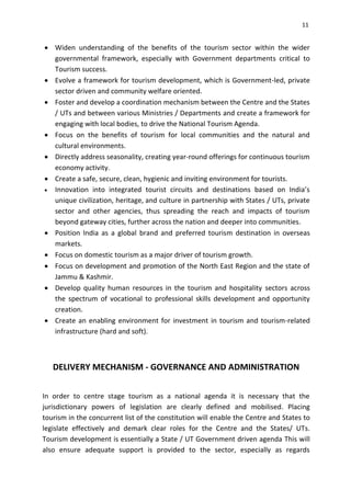 11
 Widen understanding of the benefits of the tourism sector within the wider
governmental framework, especially with Government departments critical to
Tourism success.
 Evolve a framework for tourism development, which is Government-led, private
sector driven and community welfare oriented.
 Foster and develop a coordination mechanism between the Centre and the States
/ UTs and between various Ministries / Departments and create a framework for
engaging with local bodies, to drive the National Tourism Agenda.
 Focus on the benefits of tourism for local communities and the natural and
cultural environments.
 Directly address seasonality, creating year-round offerings for continuous tourism
economy activity.
 Create a safe, secure, clean, hygienic and inviting environment for tourists.
 Innovation into integrated tourist circuits and destinations based on India’s
unique civilization, heritage, and culture in partnership with States / UTs, private
sector and other agencies, thus spreading the reach and impacts of tourism
beyond gateway cities, further across the nation and deeper into communities.
 Position India as a global brand and preferred tourism destination in overseas
markets.
 Focus on domestic tourism as a major driver of tourism growth.
 Focus on development and promotion of the North East Region and the state of
Jammu & Kashmir.
 Develop quality human resources in the tourism and hospitality sectors across
the spectrum of vocational to professional skills development and opportunity
creation.
 Create an enabling environment for investment in tourism and tourism-related
infrastructure (hard and soft).
DELIVERY MECHANISM - GOVERNANCE AND ADMINISTRATION
In order to centre stage tourism as a national agenda it is necessary that the
jurisdictionary powers of legislation are clearly defined and mobilised. Placing
tourism in the concurrent list of the constitution will enable the Centre and States to
legislate effectively and demark clear roles for the Centre and the States/ UTs.
Tourism development is essentially a State / UT Government driven agenda This will
also ensure adequate support is provided to the sector, especially as regards
 