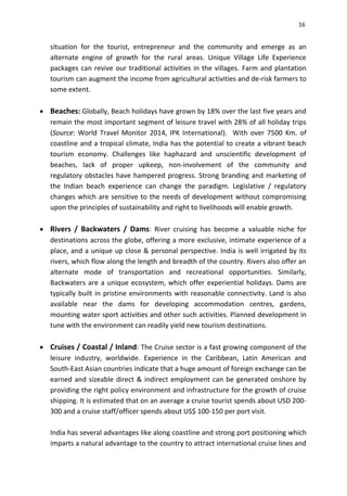 16
situation for the tourist, entrepreneur and the community and emerge as an
alternate engine of growth for the rural areas. Unique Village Life Experience
packages can revive our traditional activities in the villages. Farm and plantation
tourism can augment the income from agricultural activities and de-risk farmers to
some extent.
 Beaches: Globally, Beach holidays have grown by 18% over the last five years and
remain the most important segment of leisure travel with 28% of all holiday trips
(Source: World Travel Monitor 2014, IPK International). With over 7500 Km. of
coastline and a tropical climate, India has the potential to create a vibrant beach
tourism economy. Challenges like haphazard and unscientific development of
beaches, lack of proper upkeep, non-involvement of the community and
regulatory obstacles have hampered progress. Strong branding and marketing of
the Indian beach experience can change the paradigm. Legislative / regulatory
changes which are sensitive to the needs of development without compromising
upon the principles of sustainability and right to livelihoods will enable growth.
 Rivers / Backwaters / Dams: River cruising has become a valuable niche for
destinations across the globe, offering a more exclusive, intimate experience of a
place, and a unique up close & personal perspective. India is well irrigated by its
rivers, which flow along the length and breadth of the country. Rivers also offer an
alternate mode of transportation and recreational opportunities. Similarly,
Backwaters are a unique ecosystem, which offer experiential holidays. Dams are
typically built in pristine environments with reasonable connectivity. Land is also
available near the dams for developing accommodation centres, gardens,
mounting water sport activities and other such activities. Planned development in
tune with the environment can readily yield new tourism destinations.
 Cruises / Coastal / Inland: The Cruise sector is a fast growing component of the
leisure industry, worldwide. Experience in the Caribbean, Latin American and
South-East Asian countries indicate that a huge amount of foreign exchange can be
earned and sizeable direct & indirect employment can be generated onshore by
providing the right policy environment and infrastructure for the growth of cruise
shipping. It is estimated that on an average a cruise tourist spends about USD 200-
300 and a cruise staff/officer spends about US$ 100-150 per port visit.
India has several advantages like along coastline and strong port positioning which
imparts a natural advantage to the country to attract international cruise lines and
 