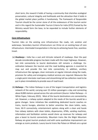 22
short term, the reward it holds of having a community that cherishes ecological
preservation, cultural integrity and livelihoods and the attraction that it holds in
the global market place justifies it handsomely. The framework of Responsible
Tourism should be the corner stone of all the endeavours of the tourism sector
and in this regard the Sustainable Tourism Criteria for India (STCI) framed by the
Ministry would form the base, to be expanded to include further elements of
responsibility.
Core Infrastructure
Tourism rides on the existing core infrastructure like roads, rail, aviation and
waterways. Secondary tourism infrastructure can thrive on an existing base of core
infrastructure. Intermodal transportation is the key to achieving hassle free, seamless
travel.
(a) Roadways : India has a vast and intricate network of roadways. Over the past
decade considerable progress has been made with the major highways. However,
last mile connectivity to tourist destinations still remains a challenge. Co-
ordination between the tourism and the road building agencies is essential to
map out and provide this last mile connectivity. In addition, ancillary
infrastructure like signages, clean restrooms at regular intervals along the roads,
provision for safety and emergency medical services are required. Measures like
a single point interstate road taxes and streamlining toll tax collection need to be
put in place immediately to provide ease of road travel.
(b) Railways : The Indian Railways is one of the largest transportation and logistics
network of the world, carrying over 23 million passengers a day and connecting
about 8,000 stations spread across the sub-continent (Source: Indian Railways – A
White Paper, February 2015). Most of the tourist destinations are connected by
rail. However, a railway system adapted to the needs of the tourists would be a
game changer. Some initiatives like establishing dedicated tourist coaches on
trains, tourist lounges, attention to better amenities like clean toilets, seats,
linen, Wi-Fi connectivity, entertainment options along with a clean and hassle
free railway stations with clean toilets, dispensaries, ATMs, vending machines,
information and facilitation centres would shore up revenues for railways and
give a boost to tourist connectivity. Mountain trains like the Nilgiri Mountain
Railway are great tourism products and with some qualitative improvement can
emerge as iconic products. Luxury tourist trains like Palace on Wheels are a great
 