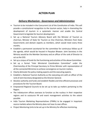 34
ACTION PLAN
Delivery Mechanism - Governance and Administration
 Tourism to be included in the Concurrent List of the Constitution of India. This will
provide a constitutional recognition to the tourism sector, help in channeling the
development of tourism in a systematic manner and enable the Central
Government to legislate for tourism development.
 Set up a National Tourism Advisory Board with the Minister of Tourism as
chairman, Minister of State for Tourism as Vice Chairman, Ministers from State
Governments and domain experts as members, which would meet every three
months.
 Establish a permanent secretariat for the committee for continuous follow up of
the agenda, which would be housed in Paryatan Bhawan. Joint Secretary in the
Ministry would be the Member Secretary and an officer of the rank of Director to
act as the CEO.
 Set up a corpus of funds for the functioning and activities of the above Committee.
 Set up a formal “Inter Ministerial Coordination Committee” under the
Chairmanship of the Principal Secretary to Prime Minister with representation of
all the connected Ministries to achieve convergence on tourism matters.
 Clearly delineate the policy-making aspects and the executing aspects.
 Establish a National Tourism Authority as the executing arm with an officer of the
rank of Joint Secretary designated as the Director General.
 Devolve authority and funds and establish flexible and time efficient processes and
procedures for the Tourism Board.
 Empowered Regional Councils to be set up to take up matters pertaining to the
Region.
 The Indiatourism offices overseas to function as the nucleus in their respective
regions and to outsource PR and event management activities to the extent
possible.
 India Tourism Marketing Representatives (ITMRs) to be engaged in important
source markets where the Ministry does not have its own offices.
 Project Monitoring Units to be set up in the Ministry for effective monitoring.
 