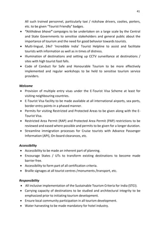 41
All such trained personnel, particularly taxi / rickshaw drivers, coolies, porters,
etc. to be given “Tourist Friendly” badges.
 “Atithidevo bhava” campaigns to be undertaken on a large scale by the Central
and State Governments to sensitise stakeholders and general public about the
importance of tourism and the need for good behavior towards tourists.
 Multi-lingual, 24x7 ‘Incredible India’ Tourist Helpline to assist and facilitate
tourists with information as well as in times of distress.
 Illumination of destinations and setting up CCTV surveillance at destinations /
sites with high tourist foot falls.
 Code of Conduct for Safe and Honourable Tourism to be more effectively
implemented and regular workshops to be held to sensitise tourism service
providers.
Welcome
 Provision of multiple entry visas under the E-Tourist Visa Scheme at least for
visiting neighbouring countries.
 E-Tourist Visa facility to be made available at all international airports, sea ports,
border entry points in a phased manner.
 Permits for visiting Restricted and Protected Areas to be given along with the E-
Tourist Visa.
 Restricted Area Permit (RAP) and Protected Area Permit (PAP) restrictions to be
reviewed and eased where possible and permits to be given for a longer duration.
 Streamline immigration processes for Cruise tourists with Advance Passenger
Information (API), On-board clearances, etc.
Accessibility
 Accessibility to be made an inherent part of planning.
 Encourage States / UTs to transform existing destinations to become made
barrier free.
 Accessibility to form part of all certification criteria.
 Braille signages at all tourist centres /monuments /transport, etc.
Responsibility
 All inclusive implementation of the Sustainable Tourism Criteria for India (STCI).
 Carrying capacity of destinations to be studied and architectural integrity to be
emphasized prior to initiating tourism development.
 Ensure local community participation in all tourism development.
 Water harvesting to be made mandatory for hotel industry.
 