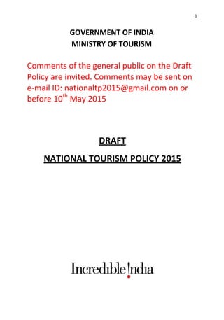 1
GOVERNMENT OF INDIA
MINISTRY OF TOURISM
Comments of the general public on the Draft
Policy are invited. Comments may be sent on
e-mail ID: nationaltp2015@gmail.com on or
before 10th
May 2015
DRAFT
NATIONAL TOURISM POLICY 2015
 