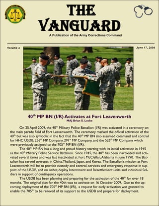 The
VanguardA Publication of the Army Corrections Command
June 17, 2009Volume 3
40th
MP BN (I/R) Activates at Fort Leavenworth
MAJ Brian S. Locke
On 25 April 2009, the 40th
Military Police Battalion (I/R) was activated in a ceremony on
the main parade field of Fort Leavenworth. The ceremony marked the official activation of the
40th
but was also symbolic in the fact that the 40th
MP BN also assumed command and control
for HHC USDB, 256th
MP Company, 291st
MP Company, and the 526th
MP Company which
were previously assigned to the 705th
MP BN (I/R).
The 40th
MP BN has a long and proud history starting with its initial activation in 1945
as the 40th
Military Police Service Battalion. Since 1945, the 40th
has been inactivated and acti-
vated several times and was last inactivated at Fort McClellan,Alabama in June 1990. The Bat-
talion has served overseas in China,Thailand, Japan, and Korea. The Battalion‘s mission at Fort
Leavenworth will be to provide custody and control, services and emergency response in sup-
port of the USDB, and on order, deploy Internment and Resettlement units and individual Sol-
diers in support of contingency operations.
The USDB has been planning and preparing for the activation of the 40th
for over 18
months. The original plan for the 40th was to activate on 16 October 2009. Due to the up-
coming deployment of the 705th
MP BN (I/R), a request for early activation was granted to
enable the 705th
to be relieved of its support to the USDB and prepare for deployment.
 