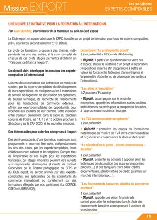 Mission EXPORT
10
Les solutions
EXPERTS-COMPTABLES
UNE NOUVELLE INITIATIVE POUR LA FORMATION À L’INTERNATIONAL
Par Alain Sanchez, coordinateur de la formation au sein du Club export
Le Club export, en concertation avec le CFPC, travaille sur un projet de formation pour tous les experts-comptables,
prévu courant du second semestre 2010. Détails.
Le cycle de formation proposera des thèmes indé-
pendants les uns des autres, et le suivi complet de
chacun de ces brefs stages permettra d’obtenir un
“Parcours certiﬁant à l’export”.
Unobjectifclair:développerlesmissionsdesexperts-
comptables à l’international
L’attente des responsables des entreprises en matière de
soutien, par les experts-comptables, du développement
deleursexportations,estmultipleetvariée.Lesmissions
deconseil,dediagnostic,desécurisationdesopérations,
de soutien technique, de recherche de ﬁnancements
pour les transactions de commerce extérieur…
offrent aux experts-comptables des opportunités pour
répondre aux souhaits de leur clientèle. Cette évolution
entre d’ailleurs pleinement dans le cadre du prochain
congrès de l’Ordre, les 14, 15 et 16 octobre prochain à
Strasbourg sur le CAP 2020, et les nouvelles missions.
Des thèmes utiles pour aider les entreprises à l’export
Des séminaires courts, d’une journée au maximum, sont
programmés et pourront être suivis indépendamment
les uns des autres, par les experts-comptables, leurs
collaborateurs en cabinet et les stagiaires. Compte tenu
de l’importance de ces sujets pour les exportations
françaises, ces stages innovants pourront être ouverts
aux responsables d’entreprise et clients de cabinet.
Supervisés par le Comité pédagogique du CFPC et
du Club export, ils seront animés par des experts-
comptables, des spécialistes ou des consultants du
commerce international, ou partiellement par des
formateurs délégués par nos partenaires (La COFACE,
OSEO et UBIFRANCE).
Le parcours “Le prédiagnostic export”
1 jour présentiel + 1/2 journée d’E-Learning
• Objectif : à partir d’un questionnaire sur votre cas
d’espèce, étudier la faisabilité d’un projet à l’exportation.
Propositions d’alertes aﬁn d’apprendre à mettre en
valeur les forces et les faiblesses d’une entreprise et
lui permettre d’aborder ou de développer ses ventes à
l’international.
“Les aides à l’exportation”
1/2 journée d’E-Learning
• Objectif : accompagner sur le terrain les
entreprises, apporter les informations sur les soutiens
institutionnels ou privés pour la prospection, les aides,
à l’approche des marchés à l’étranger.
“La TVA communautaire européenne”
1 jour présentiel
• Objectif : connaître les enjeux du formalisme
notamment en matière de TVA intra-communautaire
et organiser en conséquence le dossier de travail.
“La sécurisation du poste – clients internationaux –
du bilan”
1 jour présentiel
• Objectif : présenter les conseils à apporter selon les
techniques de sécurisation des assureurs (garanties,
produits…) et des banquiers (hors bilan : crédits
documentaires, standby lettres de crédit, garanties sur
marchés internationaux…).
“Les ﬁnancements bancaires adaptés du commerce
extérieur”
1 jour présentiel
• Objectif : apporter une vision ﬁnancière de
conseil pour aider les entreprises dans le choix des
ﬁnancements bancaires correspondant à la nature de
leurs besoins.
 