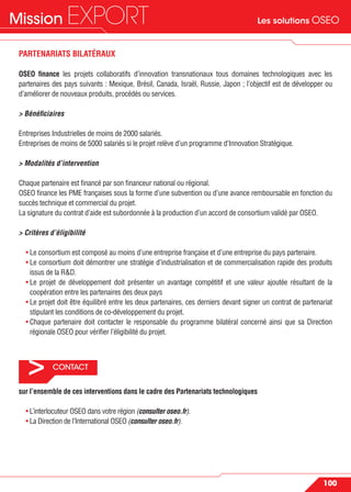 Les solutions OSEOMission EXPORT
100
> CONTACT
PARTENARIATS BILATÉRAUX
OSEO ﬁnance les projets collaboratifs d’innovation transnationaux tous domaines technologiques avec les
partenaires des pays suivants : Mexique, Brésil, Canada, Israël, Russie, Japon ; l’objectif est de développer ou
d’améliorer de nouveaux produits, procédés ou services.
> Bénéﬁciaires
Entreprises Industrielles de moins de 2000 salariés.
Entreprises de moins de 5000 salariés si le projet relève d’un programme d’Innovation Stratégique.
> Modalités d’intervention
Chaque partenaire est ﬁnancé par son ﬁnanceur national ou régional.
OSEO ﬁnance les PME françaises sous la forme d’une subvention ou d’une avance remboursable en fonction du
succès technique et commercial du projet.
La signature du contrat d’aide est subordonnée à la production d’un accord de consortium validé par OSEO.
> Critères d’éligibilité
• Le consortium est composé au moins d’une entreprise française et d’une entreprise du pays partenaire.
• Le consortium doit démontrer une stratégie d’industrialisation et de commercialisation rapide des produits
issus de la R&D.
• Le projet de développement doit présenter un avantage compétitif et une valeur ajoutée résultant de la
coopération entre les partenaires des deux pays
• Le projet doit être équilibré entre les deux partenaires, ces derniers devant signer un contrat de partenariat
stipulant les conditions de co-développement du projet.
• Chaque partenaire doit contacter le responsable du programme bilatéral concerné ainsi que sa Direction
régionale OSEO pour vériﬁer l’éligibilité du projet.
sur l’ensemble de ces interventions dans le cadre des Partenariats technologiques
• L’interlocuteur OSEO dans votre région (consulter oseo.fr).
• La Direction de l’International OSEO (consulter oseo.fr).
 