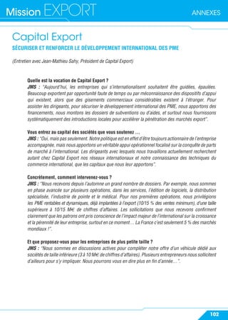 ANNEXESMission EXPORT
102
Capital Export
SÉCURISER ET RENFORCER LE DÉVELOPPEMENT INTERNATIONAL DES PME
(Entretien avec Jean-Mathieu Sahy, Président de Capital Export)
Quelle est la vocation de Capital Export ?
JMS : “Aujourd’hui, les entreprises qui s’internationalisent souhaitent être guidées, épaulées.
Beaucoup exportent par opportunité faute de temps ou par méconnaissance des dispositifs d’appui
qui existent, alors que des gisements commerciaux considérables existent à l’étranger. Pour
assister les dirigeants, pour sécuriser le développement international des PME, nous apportons des
ﬁnancements, nous montons les dossiers de subventions ou d’aides, et surtout nous fournissons
systématiquement des introductions locales pour accélérer la pénétration des marchés export”.
Vous entrez au capital des sociétés que vous soutenez …
JMS : “Oui, mais pas seulement. Notre politique est en effet d’être toujours actionnaire de l’entreprise
accompagnée, mais nous apportons un véritable appui opérationnel focalisé sur la conquête de parts
de marché à l’international. Les dirigeants avec lesquels nous travaillons actuellement recherchent
autant chez Capital Export nos réseaux internationaux et notre connaissance des techniques du
commerce international, que les capitaux que nous leur apportons”.
Concrètement, comment intervenez-vous ?
JMS : “Nous recevons depuis l’automne un grand nombre de dossiers. Par exemple, nous sommes
en phase avancée sur plusieurs opérations, dans les services, l’édition de logiciels, la distribution
spécialisée, l’industrie de pointe et le médical. Pour nos premières opérations, nous privilégions
les PME rentables et dynamiques, déjà implantées à l’export (10/15 % des ventes minimum), d’une taille
supérieure à 10/15 M€ de chiffres d’affaires. Les sollicitations que nous recevons conﬁrment
clairement que les patrons ont pris conscience de l’impact majeur de l’international sur la croissance
et la pérennité de leur entreprise, surtout en ce moment… La France c’est seulement 5 % des marchés
mondiaux !”.
Et que proposez-vous pour les entreprises de plus petite taille ?
JMS : “Nous sommes en discussions actives pour compléter notre offre d’un véhicule dédié aux
sociétés de taille inférieure (3 à 10 M€ de chiffres d’affaires). Plusieurs entrepreneurs nous sollicitent
d’ailleurs pour s’y impliquer. Nous pourrons vous en dire plus en ﬁn d’année…”.
 