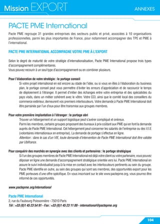 ANNEXESMission EXPORT
104
PACTE PME International
Pacte PME regroupe 31 grandes entreprises des secteurs public et privé, associées à 10 organisations
professionnelles, parmi les plus importantes de France, pour notamment accompagner des TPE et PME à
l’international.
PACTE PME INTERNATIONAL ACCOMPAGNE VOTRE PME À L’EXPORT
Selon le degré de maturité de votre stratégie d’internationalisation, Pacte PME International propose trois types
d’accompagnement complémentaires.
Vous pouvez recourir à un seul type d’accompagnement ou en combiner plusieurs.
Pour l’élaboration de votre stratégie : le portage conseil
Si votre projet international en est encore au stade de l’idée, ou si vous en êtes à l’élaboration du business
plan, le portage conseil peut vous permettre d’éviter les erreurs d’appréciation et de raccourcir le temps
de déploiement à l’étranger. Il permet d’initier des échanges entre votre entreprise et des spécialistes du
pays visés, dans un métier cohérent avec le vôtre. Votre CCI, ainsi que le comité local des conseillers du
commerce extérieur, demeurent vos premiers interlocuteurs. Votre demande à Pacte PME International doit
être parrainée par l’un d’eux pour être transmise aux groupes membres.
Pour votre première implantation à l’étranger : le portage abri
Trouver un hébergement et un support logistique peut s’avérer compliqué et onéreux.
Parmi les membres, certains groupes proposent des bureaux à prix coûtant aux PME qui en font la demande
auprès de Pacte PME International. Cet hébergement peut concerner les salariés de l’entreprise ou des V.I.E
(volontaires internationaux en entreprise). La demande de portage s’effectue en ligne.
Attention : dans le cas d’un VIE, toute demande d’intervention de Pacte PME International doit être validée
par Ubifrance.
Pour conquérir des marchés en synergie avec des clients et partenaires : le portage stratégique
Sil’undesgroupesmembresdePactePMEInternationalestdéjàvotreclientouvotrepartenaire,vouspouvez
déposer en ligne une demande d’accompagnement stratégique orientée vers lui. Pacte PME International en
assure le suivi individualisé jusqu’à la mise en contact avec les interlocuteurs pertinents au sein du groupe.
Pacte PME identiﬁe en outre, au sein des groupes qui sont ses membres, des opportunités export pour les
PME porteuses d’une offre spéciﬁque. En vous inscrivant sur le site www.pactepme.org, vous pourrez être
informé de ces opportunités.
www.pactepme.org/international
Pacte PME International
2, rue du Faubourg Poissonnière - 75010 Paris
Tél : +33 (0)1 45 23 54 91 - Fax : +33 (0)1 45 23 11 89 - international@pactepme.org
 