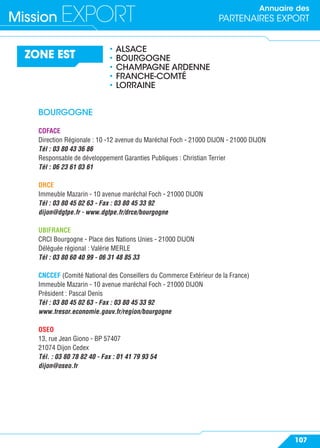 Annuaire des
PARTENAIRES EXPORTMission EXPORT
107
ZONE EST
• ALSACE
• BOURGOGNE
• CHAMPAGNE ARDENNE
• FRANCHE-COMTÉ
• LORRAINE
BOURGOGNE
COFACE
Direction Régionale : 10 -12 avenue du Maréchal Foch - 21000 DIJON - 21000 DIJON
Tél : 03 80 43 36 86
Responsable de développement Garanties Publiques : Christian Terrier
Tél : 06 23 61 03 61
DRCE
Immeuble Mazarin - 10 avenue maréchal Foch - 21000 DIJON
Tél : 03 80 45 02 63 - Fax : 03 80 45 33 92
dijon@dgtpe.fr - www.dgtpe.fr/drce/bourgogne
UBIFRANCE
CRCI Bourgogne - Place des Nations Unies - 21000 DIJON
Déléguée régional : Valérie MERLE
Tél : 03 80 60 40 99 - 06 31 48 85 33
CNCCEF (Comité National des Conseillers du Commerce Extérieur de la France)
Immeuble Mazarin - 10 avenue maréchal Foch - 21000 DIJON
Président : Pascal Denis
Tél : 03 80 45 02 63 - Fax : 03 80 45 33 92
www.tresor.economie.gouv.fr/region/bourgogne
OSEO
13, rue Jean Giono - BP 57407
21074 Dijon Cedex
Tél. : 03 80 78 82 40 - Fax : 01 41 79 93 54
dijon@oseo.fr
 