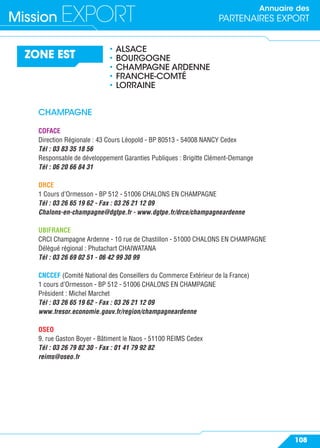 Annuaire des
PARTENAIRES EXPORTMission EXPORT
108
ZONE EST
• ALSACE
• BOURGOGNE
• CHAMPAGNE ARDENNE
• FRANCHE-COMTÉ
• LORRAINE
CHAMPAGNE
COFACE
Direction Régionale : 43 Cours Léopold - BP 80513 - 54008 NANCY Cedex
Tél : 03 83 35 18 56
Responsable de développement Garanties Publiques : Brigitte Clément-Demange
Tél : 06 20 66 84 31
DRCE
1 Cours d’Ormesson - BP 512 - 51006 CHALONS EN CHAMPAGNE
Tél : 03 26 65 19 62 - Fax : 03 26 21 12 09
Chalons-en-champagne@dgtpe.fr - www.dgtpe.fr/drce/champagneardenne
UBIFRANCE
CRCI Champagne Ardenne - 10 rue de Chastillon - 51000 CHALONS EN CHAMPAGNE
Délégué régional : Phutachart CHAIWATANA
Tél : 03 26 69 02 51 - 06 42 99 30 99
CNCCEF (Comité National des Conseillers du Commerce Extérieur de la France)
1 cours d’Ormesson - BP 512 - 51006 CHALONS EN CHAMPAGNE
Président : Michel Marchet
Tél : 03 26 65 19 62 - Fax : 03 26 21 12 09
www.tresor.economie.gouv.fr/region/champagneardenne
OSEO
9, rue Gaston Boyer - Bâtiment le Naos - 51100 REIMS Cedex
Tél : 03 26 79 82 30 - Fax : 01 41 79 92 82
reims@oseo.fr
 