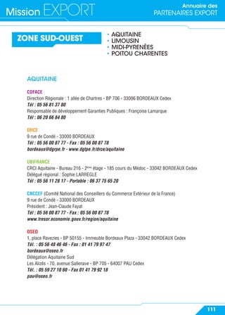 Annuaire des
PARTENAIRES EXPORTMission EXPORT
111
ZONE SUD-OUEST
• AQUITAINE
• LIMOUSIN
• MIDI-PYRENÉES
• POITOU CHARENTES
AQUITAINE
COFACE
Direction Régionale : 1 allée de Chartres - BP 706 - 33006 BORDEAUX Cedex
Tél : 05 56 81 37 80
Responsable de développement Garanties Publiques : Françoise Lamarque
Tél : 06 20 66 84 80
DRCE
9 rue de Condé - 33000 BORDEAUX
Tél : 05 56 00 87 77 - Fax : 05 56 00 87 78
bordeaux@dgrpe.fr - www.dgtpe.fr/drce/aquitaine
UBIFRANCE
CRCI Aquitaine - Bureau 216 - 2ème
étage - 185 cours du Médoc - 33042 BORDEAUX Cedex
Délégué régional : Sophie LARREGLE
Tél : 05 56 11 28 17 - Portable : 06 37 75 65 20
CNCCEF (Comité National des Conseillers du Commerce Extérieur de la France)
9 rue de Condé - 33000 BORDEAUX
Président : Jean-Claude Fayat
Tél : 05 56 00 87 77 - Fax : 05 56 00 87 78
www.tresor.economie.gouv.fr/region/aquitaine
OSEO
1, place Ravezies - BP 50155 - Immeuble Bordeaux Plaza - 33042 BORDEAUX Cedex
Tél. : 05 56 48 46 46 - Fax : 01 41 79 97 47
bordeaux@oseo.fr
Délégation Aquitaine Sud
Les Alizés - 70, avenue Sallenave - BP 705 - 64007 PAU Cedex
Tél. : 05 59 27 10 60 - Fax 01 41 79 92 18
pau@oseo.fr
 