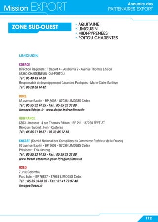 Annuaire des
PARTENAIRES EXPORTMission EXPORT
112
ZONE SUD-OUEST
• AQUITAINE
• LIMOUSIN
• MIDI-PYRENÉES
• POITOU CHARENTES
LIMOUSIN
COFACE
Direction Régionale : Téléport 4 - Astérama 2 - Avenue Thomas Edison
86360 CHASSENEUIL-DU-POITOU
Tél : 05 49 49 64 80
Responsable de développement Garanties Publiques : Marie-Claire Sarliève
Tél : 06 20 66 84 42
DRCE
86 avenue Baudin - BP 3608 - 87036 LIMOGES Cedex
Tél : 05 55 32 94 25 - Fax : 05 55 32 33 80
limoges@dgtpe.fr - www.dgtpe.fr/drce/limousin
UBIFRANCE
CRCI Limousin - 4 rue Thomas Edison - BP 211 - 87220 FEYTIAT
Délégué régional : Henri Castores
Tél : 05 55 71 39 57 - 06 33 85 72 56
CNCCEF (Comité National des Conseillers du Commerce Extérieur de la France)
86 avenue Baudin - BP 3608 - 87036 LIMOGES Cedex
Président : Erik Nastorg
Tél : 05 55 32 94 25 - Fax : 05 55 32 33 80
www.tresor.economie.gouv.fr/region/limousin
OSEO
7, rue Colombia
Parc Ester - BP 76827 - 87068 LIMOGES Cedex
Tél. : 05 55 33 08 20 - Fax : 01 41 79 97 48
limoges@oseo.fr
 