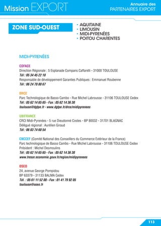 Annuaire des
PARTENAIRES EXPORTMission EXPORT
113
ZONE SUD-OUEST
• AQUITAINE
• LIMOUSIN
• MIDI-PYRENÉES
• POITOU CHARENTES
MIDI-PYRENÉES
COFACE
Direction Régionale : 5 Esplanade Compans Caffarelli - 31000 TOULOUSE
Tél : 05 34 45 22 10
Responsable de développement Garanties Publiques : Emmanuel Roubenne
Tél : 06 24 70 80 67
DRCE
Parc Technologique de Basso Cambo - Rue Michel Labrousse - 31106 TOULOUSE Cedex
Tél : 05 62 14 65 65 - Fax : 05 62 14 36 30
toulouse@dgtpe.fr - www.dgtpe.fr/drce/midipyrenees
UBIFRANCE
CRCI Midi-Pyrenées - 5 rue Dieudonné Costes - BP 80032 - 31701 BLAGNAC
Délégué régional : Aurélien Giraud
Tél : 06 83 74 60 54
CNCCEF (Comité National des Conseillers du Commerce Extérieur de la France)
Parc technologique de Basso Cambo - Rue Michel Labrousse - 31106 TOULOUSE Cedex
Président : Michel Desmoulins
Tél : 05 62 14 65 65 - Fax : 05 62 14 36 30
www.tresor.economie.gouv.fr/region/midipyrenees
OSEO
24, avenue George Pompidou
BP 63379 - 31133 BALMA Cedex
Tél. : 05 61 11 52 00 - Fax : 01 41 79 92 05
toulouse@oseo.fr
 