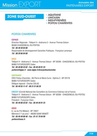 Annuaire des
PARTENAIRES EXPORTMission EXPORT
114
ZONE SUD-OUEST
• AQUITAINE
• LIMOUSIN
• MIDI-PYRENÉES
• POITOU CHARENTES
POITOU CHARENTES
COFACE
Direction Régionale : Téléport 4 - Astérama 2 - Avenue Thomas Edison
86360 CHASSENEUIL-DU-POITOU
Tél : 05 49 49 64 80
Responsable de développement Garanties Publiques : Françoise Lamarque
Tél : 06 20 66 84 80
DRCE
Téléport 4 - Astérama 2 - Avenue Thomas Edison - BP 30206 - CHASSENEUIL-DU-POITOU
86962 FUTUROSCOPE Cedex
Tél : 05 49 00 33 02 - Fax : 05 49 49 91 23
poitiers@dgtpe.fr - www.dgtpe.fr/drce/poitoucharentes
UBIFRANCE
CRCI Poitou Charentes - Bd Pierre et Marie Curie - Optima 2 - BP 20178
86962 FUTUROSCOPE Cedex
Délégué régional : Charles COLAS
Tél : 05 49 55 11 47 - 06 31 51 66 26
CNCCEF (Comité National des Conseillers du Commerce Extérieur de la France)
Téléport 4 - Astérama 2 - Avenue Thomas Edison - BP 30206 - CHASSENEUIL-DU-POITOU
86962 FUTUROSCOPE Cedex
Président : Françoise Vilain
Tél : 05 49 00 33 02 - Fax : 05 49 49 91 23
OSEO
6, rue du Pré Médard - BP 70027
Bâtiment 2 “Les arcs” - 86280 SAINT-BENOÎT
Tél : 05 49 49 08 40 - Fax : 01 41 79 94 99
poitiers@oseo.fr
 