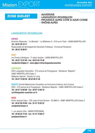 Annuaire des
PARTENAIRES EXPORTMission EXPORT
116
ZONE SUD-EST
• AUVERGNE
• LANGUEDOC-ROUSSILLON
• PROVENCE ALPES CÔTE D’AZUR CORSE
• RHÔNE-ALPES
LANGUEDOC-ROUSSILLON
COFACE
Direction Régionale : “Le Mondial” - Le Millénaire II - 219 rue le Titien - 34000 MONTPELLIER
Tél : 04 67 58 10 11
Responsable de développement Garanties Publiques : Emmanuel Roubenne
Tél : 06 24 70 80 67
DRCE
Les Portes d’Antigone - 71 place Vauban - 34000 MONTPELLIER
Tél : 04 67 15 61 80 - Fax : 04 67 64 73 40
montpellier@dgtpe.fr - www.dgtpe.fr/drce/languedocroussillon
UBIFRANCE
CRCI Languedoc Roussillon - 273 avenue de Pompignane - Résidence “Majestic”
34961 MONTPELLIER Cedex 2
Déléguée régional : Claudia Le Long
Tél : 04 67 13 68 38 - 06 42 99 41 40
CNCCEF (Comité National des Conseillers du Commerce Extérieur de la France)
CRCI - 273 avenue de la Poupignane - Résidence Majestic - 34961 MONTPELLIER Cedex 2
Tél : 04 67 13 68 00 - Fax : 04 67 13 68 10
crci@languedoc-roussillon.cci.fr
OSEO
Arche Jacques Cœur - 222, place Ernest Granier - CS 89015 - 34967 MONTPELLIER Cedex 2
Tél : 04 67 69 76 00 - Fax : 01 41 79 92 32
montpellier@oseo.fr
1, rue Jeanne d’Arc - 66000 PERPIGNAN
Tél : 04 68 35 74 44 - Fax : 01 41 79 88 27
perpignan@oseo.fr
 