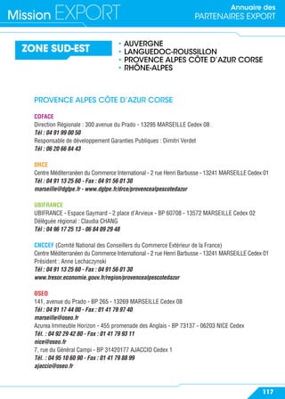 Annuaire des
PARTENAIRES EXPORTMission EXPORT
117
ZONE SUD-EST
• AUVERGNE
• LANGUEDOC-ROUSSILLON
• PROVENCE ALPES CÔTE D’AZUR CORSE
• RHÔNE-ALPES
PROVENCE ALPES CÔTE D’AZUR CORSE
COFACE
Direction Régionale : 300 avenue du Prado - 13295 MARSEILLE Cedex 08
Tél : 04 91 99 00 50
Responsable de développement Garanties Publiques : Dimitri Verdet
Tél : 06 20 66 84 43
DRCE
Centre Méditerranéen du Commerce International - 2 rue Henri Barbusse - 13241 MARSEILLE Cedex 01
Tél : 04 91 13 25 60 - Fax : 04 91 56 01 30
marseille@dgtpe.fr - www.dgtpe.fr/drce/provencealpescotedazur
UBIFRANCE
UBIFRANCE - Espace Gaymard - 2 place d’Arvieux - BP 60708 - 13572 MARSEILLE Cedex 02
Déléguée régional : Claudia CHANG
Tél : 04 96 17 25 13 - 06 84 09 29 48
CNCCEF (Comité National des Conseillers du Commerce Extérieur de la France)
Centre Méditerranéen du Commerce International - 2 rue Henri Barbusse - 13241 MARSEILLE Cedex 01
Président : Anne Lechaczynski
Tél : 04 91 13 25 60 - Fax : 04 91 56 01 30
www.tresor.economie.gouv.fr/region/provencealpescotedazur
OSEO
141, avenue du Prado - BP 265 - 13269 MARSEILLE Cedex 08
Tél : 04 91 17 44 00 - Fax : 01 41 79 97 40
marseille@oseo.fr
Azurea Immeuble Horizon - 455 promenade des Anglais - BP 73137 - 06203 NICE Cedex
Tél. : 04 92 29 42 80 - Fax : 01 41 79 93 11
nice@oseo.fr
7, rue du Général Campi - BP 31420177 AJACCIO Cedex 1
Tél. : 04 95 10 60 90 - Fax : 01 41 79 88 99
ajaccio@oseo.fr
 
