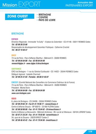Annuaire des
PARTENAIRES EXPORTMission EXPORT
119
ZONE OUEST
• BRETAGNE
• CENTRE
• PAYS DE LOIRE
BRETAGNE
COFACE
Direction Régionale : Immeuble “le Sully” - 8 place du Colombier - CS 41146 - 35011 RENNES Cedex
Tél : 02 99 30 23 88
Responsable de développement Garanties Publiques : Catherine Crochet
Tél : 06 22 19 46 47
DRCE
74 rue de Paris - Parc d’affaires Oberthur - Bâtiment D - 35000 RENNES
Tél : 02 99 84 84 00 - Fax : 02 99 84 84 09
rennes@dgtpe.fr - www.dgtpe.fr/drce/bretagne
UBIFRANCE
CRCI de Bretagne - 1 rue du Général Guillaudot - CS 14422 - 35044 RENNES Cedex
Délégué régional : Isabelle Charmeil
Tél : 02 99 25 41 03 - Portable : 06 80 51 93 07
CNCCEF (Comité National des Conseillers du Commerce Extérieur de la France)
74 rue de Paris - Parc d’Affaires Oberthur - Bâtiment D - 35000 RENNES
Président : Michel Dorin
Tél : 02 99 84 84 00 - Fax : 02 99 84 84 09
www.cce-bretagne.com
OSEO
6, place de Bretagne - CS 34406 - 35044 RENNES Cedex
Tél : 02 99 29 65 70 - Fax 01 41 79 98 77 - rennes@oseo.fr
Centre d’affaires Eleusis - BP 80015 - 22196 PLÉRIN Cedex
Tél : 02 96 58 06 80 - Fax : 01 41 79 84 62 - St-brieuc@oseo.fr
Centre d’affaires La Découverte - Bâtiment Ambrose - 39, rue de la Villeneuve - 56104 LORIENT Cedex
Tél : 02 97 21 25 29 - Fax : 01 41 79 92 08 - lorient@oseo.fr
34, quai de la Douane - 29229 BREST Cedex 2
Tél : 02 98 46 43 42 - Fax : 01 41 79 94 56 - brest@oseo.fr
 