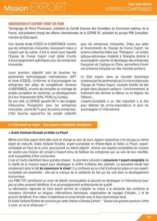 Mission EXPORT
12
Les solutions
EXPERTS-COMPTABLES
Le Club export en région : deux experts-comptables témoignent
INNOVATION ET EXPORT VONT DE PAIR
Témoignage de Pierre Provenzano, président du Comité Essonne des Conseillers du Commerce extérieur de la
France, vice-président chargé des affaires internationales de la CGPME 91, président du groupe PMI Consultant,
membre du Club export.
Une récente étude d’OSEO et d’UBIFRANCE montre
que les entreprises innovantes réussissent mieux à
l’export que les autres. C’est la raison pour laquelle
l’Equipe de France Export s’est dotée d’outils
d’accompagnement spéciﬁques pour les entreprises
innovantes.
Leurs premiers objectifs sont de favoriser les
partenariats technologiques internationaux (APT
et Innet d’OSEO), d’informer et d’accompagner les
entreprises des pôles de compétitivité (Innovex
d’UBIFRANCE), et enﬁn de conseiller au montage de
projets européens de recherche, au développement
et à leur ﬁnancement (ERA, PCRD ou Eureka).
De son côté, la COFACE garantit 80 % des budgets
d’Assurance Prospection pour les entreprises
innovantes, contre 65 % pour les autres entreprises.
L’Etat favorise aujourd’hui les projets collectifs
pour les entreprises innovantes. Grâce aux aides
et ﬁnancements de l’Equipe de France Export, les
actions collectives telles que “Pythagore”, un cluster
optique-optronique implanté à Shanghai destiné à
accompagner, coacher et développer des entreprises
françaises de l’optique en Chine, permettent d’avoir
une présence française sur des marchés porteurs.
Le Club export, dans sa nouvelle dynamique
soutenue par les partenariats qu’il a mis en place avec
l’Equipe de France Export, souhaite faciliter de tels
projets dans plusieurs secteurs : l’environnement, le
traitement des déchets au Maroc ou en Algérie, les
Télécom…
L’expert-comptable a un rôle important à la fois
pour détecter les primo-exportateurs et pour les
accompagner à l’international.
> Arièle Violland-Rizzetto et Ildiko Le Picart
Même si le Club export dont elles sont en charge au sein de leurs régions respectives n’en est pas au même
degré de maturité, Arièle Violland Rizzetto, expert-comptable en Rhône-Alpes et Ildiko Le Picart, expert-
comptable en Pays de la Loire, poursuivent un même objectif : donner aux experts-comptables les moyens
de vendre une mission de conseil à l’export et/ou de ﬁdéliser les entreprises qui, au sein de leur clientèle,
sont susceptibles d’être concernées.
L’une et l’autre identiﬁent deux grandes phases : la première consiste à convaincre l’expert-comptable de
la réalité de la mission export pour développer le chiffre d’affaires des cabinets. La deuxième réside tout
simplement dans le fait de convaincre le client ! La conﬁance qu’un chef d’entreprise place en son expert-
comptable est essentielle : elle est la marque de la solidarité de fait qui les unit dans le développement
économique.
Les PME-TPE constituent un vivier de talents remarquables et peuvent se développer à l’international pour
peu qu’elles puissent bénéﬁcier d’un accompagnement professionnel de qualité.
La déclinaison régionale du Club export permet de s’adapter au mieux à la demande des confrères et
consœurs (formation en langues, interventions techniques, organisation de voyages d’études…) et de
pouvoir bénéﬁcier d’un retour d’expérience en prise directe avec le tissu économique local.
Et Arièle Violland Rizetto de conclure par cette citation d’Amelia Earhart : “Quand une grande aventure s’offre
à vous, on ne la refuse pas !”
 