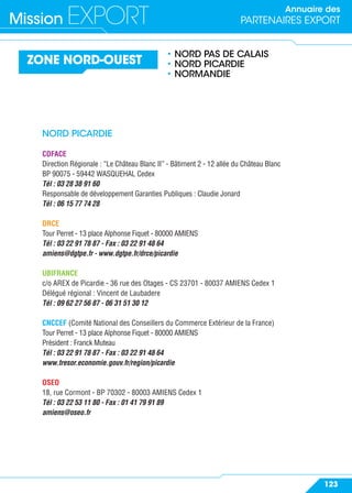 Annuaire des
PARTENAIRES EXPORTMission EXPORT
123
ZONE NORD-OUEST
• NORD PAS DE CALAIS
• NORD PICARDIE
• NORMANDIE
NORD PICARDIE
COFACE
Direction Régionale : “Le Château Blanc II” - Bâtiment 2 - 12 allée du Château Blanc
BP 90075 - 59442 WASQUEHAL Cedex
Tél : 03 28 38 91 60
Responsable de développement Garanties Publiques : Claudie Jonard
Tél : 06 15 77 74 28
DRCE
Tour Perret - 13 place Alphonse Fiquet - 80000 AMIENS
Tél : 03 22 91 78 87 - Fax : 03 22 91 48 64
amiens@dgtpe.fr - www.dgtpe.fr/drce/picardie
UBIFRANCE
c/o AREX de Picardie - 36 rue des Otages - CS 23701 - 80037 AMIENS Cedex 1
Délégué régional : Vincent de Laubadere
Tél : 09 62 27 56 87 - 06 31 51 30 12
CNCCEF (Comité National des Conseillers du Commerce Extérieur de la France)
Tour Perret - 13 place Alphonse Fiquet - 80000 AMIENS
Président : Franck Muteau
Tél : 03 22 91 78 87 - Fax : 03 22 91 48 64
www.tresor.economie.gouv.fr/region/picardie
OSEO
18, rue Cormont - BP 70302 - 80003 AMIENS Cedex 1
Tél : 03 22 53 11 80 - Fax : 01 41 79 91 89
amiens@oseo.fr
 