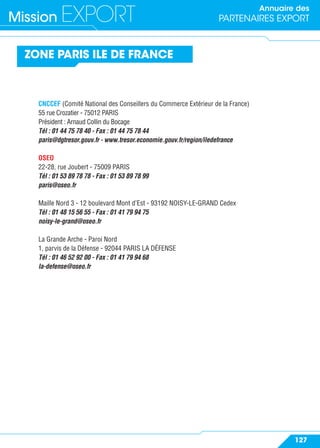 Annuaire des
PARTENAIRES EXPORTMission EXPORT
127
CNCCEF (Comité National des Conseillers du Commerce Extérieur de la France)
55 rue Crozatier - 75012 PARIS
Président : Arnaud Collin du Bocage
Tél : 01 44 75 78 40 - Fax : 01 44 75 78 44
paris@dgtresor.gouv.fr - www.tresor.economie.gouv.fr/region/iledefrance
OSEO
22-28, rue Joubert - 75009 PARIS
Tél : 01 53 89 78 78 - Fax : 01 53 89 78 99
paris@oseo.fr
Maille Nord 3 - 12 boulevard Mont d’Est - 93192 NOISY-LE-GRAND Cedex
Tél : 01 48 15 56 55 - Fax : 01 41 79 94 75
noisy-le-grand@oseo.fr
La Grande Arche - Paroi Nord
1, parvis de la Défense - 92044 PARIS LA DÉFENSE
Tél : 01 46 52 92 00 - Fax : 01 41 79 94 68
la-defense@oseo.fr
ZONE PARIS ILE DE FRANCE
 