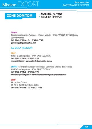 Annuaire des
PARTENAIRES EXPORTMission EXPORT
128
ZONE DOM TOM
• ANTILLES - GUYANE
• ILE DE LA REUNION
COFACE
Direction des Garanties Publiques : 12 cours Michelet - 92065 PARIS LA DÉFENSE Cedex
Corinne Martinez
Tél : 01 49 02 11 14 - Fax : 01 49 02 27 46
garantiespubliques@coface.com
ILE DE LA REUNION
DRCE
MRST - 3 rue Serge Ycard - 97491 SAINTE CLOTILDE
Tél : 02 62 92 24 70 - 02 62 92 24 76
reunion@dgtpe.fr - www.dgtpe.fr/drce/antilles-guyane
CNCCEF (Comité National des Conseillers du Commerce Extérieur de la France)
MRST - 3 rue Serge Ycard - 97491 SAINTE CLOTILDE
Tél : 02 62 92 24 70 - 02 62 92 24 76
reunion@dgtresor.gouv.fr - www.tresor.economie.gouv.fr/region/reunion
OSEO
44, rue Jean Cocteau
BP 2013 - 97488 Saint-Denis Cedex
Tél : 02 62 90 00 66 - Fax 02 62 21 74 58
 