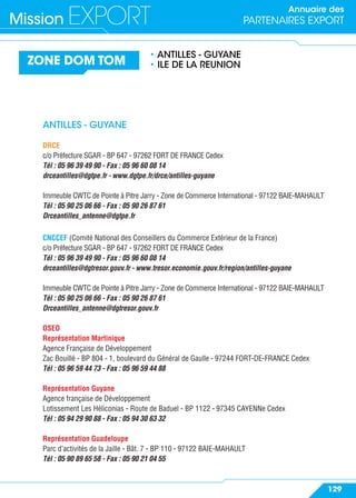 Annuaire des
PARTENAIRES EXPORTMission EXPORT
129
ZONE DOM TOM
• ANTILLES - GUYANE
• ILE DE LA REUNION
ANTILLES - GUYANE
DRCE
c/o Préfecture SGAR - BP 647 - 97262 FORT DE FRANCE Cedex
Tél : 05 96 39 49 90 - Fax : 05 96 60 08 14
drceantilles@dgtpe.fr - www.dgtpe.fr/drce/antilles-guyane
Immeuble CWTC de Pointe à Pitre Jarry - Zone de Commerce International - 97122 BAIE-MAHAULT
Tél : 05 90 25 06 66 - Fax : 05 90 26 87 61
Drceantilles_antenne@dgtpe.fr
CNCCEF (Comité National des Conseillers du Commerce Extérieur de la France)
c/o Préfecture SGAR - BP 647 - 97262 FORT DE FRANCE Cedex
Tél : 05 96 39 49 90 - Fax : 05 96 60 08 14
drceantilles@dgtresor.gouv.fr - www.tresor.economie.gouv.fr/region/antilles-guyane
Immeuble CWTC de Pointe à Pitre Jarry - Zone de Commerce International - 97122 BAIE-MAHAULT
Tél : 05 90 25 06 66 - Fax : 05 90 26 87 61
Drceantilles_antenne@dgtresor.gouv.fr
OSEO
Représentation Martinique
Agence Française de Développement
Zac Bouillé - BP 804 - 1, boulevard du Général de Gaulle - 97244 FORT-DE-FRANCE Cedex
Tél : 05 96 59 44 73 - Fax : 05 96 59 44 88
Représentation Guyane
Agence française de Développement
Lotissement Les Héliconias - Route de Baduel - BP 1122 - 97345 CAYENNe Cedex
Tél : 05 94 29 90 88 - Fax : 05 94 30 63 32
Représentation Guadeloupe
Parc d’activités de la Jaille - Bât. 7 - BP 110 - 97122 BAIE-MAHAULT
Tél : 05 90 89 65 58 - Fax : 05 90 21 04 55
 
