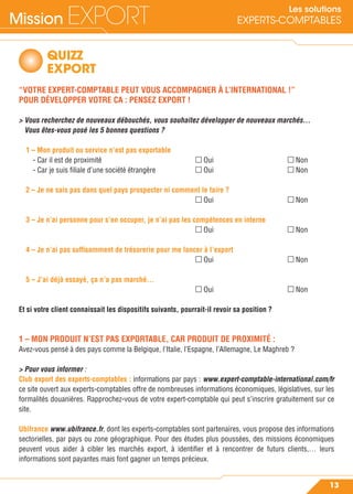Mission EXPORT
13
Les solutions
EXPERTS-COMPTABLES
QUIZZ
EXPORT
“VOTRE EXPERT-COMPTABLE PEUT VOUS ACCOMPAGNER À L’INTERNATIONAL !”
POUR DÉVELOPPER VOTRE CA : PENSEZ EXPORT !
> Vous recherchez de nouveaux débouchés, vous souhaitez développer de nouveaux marchés…
Vous êtes-vous posé les 5 bonnes questions ?
1 – Mon produit ou service n’est pas exportable
- Car il est de proximité Oui Non
- Car je suis ﬁliale d’une société étrangère Oui Non
2 – Je ne sais pas dans quel pays prospecter ni comment le faire ?
Oui Non
3 – Je n’ai personne pour s’en occuper, je n’ai pas les compétences en interne
Oui Non
4 – Je n’ai pas sufﬁsamment de trésorerie pour me lancer à l’export
Oui Non
5 – J’ai déjà essayé, ça n’a pas marché…
Oui Non
Et si votre client connaissait les dispositifs suivants, pourrait-il revoir sa position ?
1 – MON PRODUIT N’EST PAS EXPORTABLE, CAR PRODUIT DE PROXIMITÉ :
Avez-vous pensé à des pays comme la Belgique, l’Italie, l’Espagne, l’Allemagne, Le Maghreb ?
> Pour vous informer :
Club export des experts-comptables : informations par pays : www.expert-comptable-international.com/fr
ce site ouvert aux experts-comptables offre de nombreuses informations économiques, législatives, sur les
formalités douanières. Rapprochez-vous de votre expert-comptable qui peut s’inscrire gratuitement sur ce
site.
Ubifrance www.ubifrance.fr, dont les experts-comptables sont partenaires, vous propose des informations
sectorielles, par pays ou zone géographique. Pour des études plus poussées, des missions économiques
peuvent vous aider à cibler les marchés export, à identiﬁer et à rencontrer de futurs clients,… leurs
informations sont payantes mais font gagner un temps précieux.
 