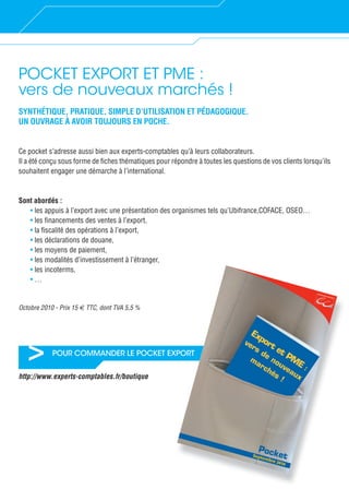 > POUR COMMANDER LE POCKET EXPORT
POCKET EXPORT ET PME :
vers de nouveaux marchés !
SYNTHÉTIQUE, PRATIQUE, SIMPLE D’UTILISATION ET PÉDAGOGIQUE.
UN OUVRAGE À AVOIR TOUJOURS EN POCHE.
Ce pocket s’adresse aussi bien aux experts-comptables qu’à leurs collaborateurs.
Il a été conçu sous forme de ﬁches thématiques pour répondre à toutes les questions de vos clients lorsqu’ils
souhaitent engager une démarche à l’international.
Sont abordés :
• les appuis à l’export avec une présentation des organismes tels qu’Ubifrance,COFACE, OSEO…
• les ﬁnancements des ventes à l’export,
• la ﬁscalité des opérations à l’export,
• les déclarations de douane,
• les moyens de paiement,
• les modalités d’investissement à l’étranger,
• les incoterms,
• …
Octobre 2010 - Prix 15 € TTC, dont TVA 5,5 %
http://www.experts-comptables.fr/boutique
XPORT
 