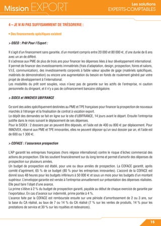 Mission EXPORT
15
Les solutions
EXPERTS-COMPTABLES
4 – JE N’AI PAS SUFFISAMMENT DE TRÉSORERIE :
• Des ﬁnancements spéciﬁques existent
> OSEO : Prêt Pour l’Export :
Il s’agit d’un ﬁnancement sans garantie, d’un montant compris entre 20 000 et 80 000 €, d’une durée de 6 ans
avec un an de différé.
Il s’adresse aux PME de plus de trois ans pour ﬁnancer les dépenses liées à leur développement international.
Il permet de ﬁnancer des investissements immatériels (frais d’adaptation, design, prospection, foires et salons,
V.I.E, communication), des investissements corporels à faible valeur ajoutée de gage (matériels spéciﬁques,
matériels de démonstration) ou encore une augmentation du besoin en fonds de roulement généré par votre
projet de développement à l’international.
Les modalités du prêt sont souples, vous n’avez pas de garantie sur les actifs de l’entreprise, ni caution
personnelle du dirigeant, et il n’y a pas de coﬁnancement bancaire obligatoire.
> SIDEX et INNOVEX UBIFRANCE
Ce sont des aides spéciﬁquement destinées au PME et TPE françaises pour ﬁnancer la prospection de nouveaux
marchés à l’étranger et la ﬁnalisation de contrat à vocation export.
Le dépôt des demandes se fait en ligne sur le site d’UBIFRANCE, 14 jours avant le départ. Ensuite l’entreprise
justiﬁe dans le mois suivant le déplacement de ses dépenses.
Pour le SIDEX : 2 dossiers par an peuvent être déposés, et l’aide est de 400 ou 800 € par déplacement. Pour
INNOVEX, réservé aux PME et TPE innovantes, elles ne peuvent déposer qu’un seul dossier par an, et l’aide est
de 600 ou 1 300 €.
> COFACE : l’assurance prospection
L’AP garantit les entreprises françaises (hors négoce international) contre le risque d’échec commercial des
actions de prospection. Elle les soutient ﬁnancièrement sur du long terme et permet d’amortir des dépenses de
prospection sur plusieurs années.
Un budget de prospection est établi, pour une ou deux années de prospection. La COFACE garantit, après
comité d’agrément, 65 % de ce budget (80 % pour les entreprises innovantes). L’accord de la COFACE est
donné sous 48 heures pour les budgets inférieurs à 50 000 € et sous un mois pour les budgets d’un montant
supérieur. L’enveloppe garantie est versée à l’entreprise annuellement sur présentation des dépenses réalisées.
Elle peut faire l’objet d’une avance.
La prime s’élève à 2 % du budget de prospection garanti, payable au début de chaque exercice de garantie par
l’exportateur. En cas d’avance sur indemnité, prime portée à 4 %.
L’avance faite par la COFACE est remboursée ensuite sur une période d’amortissement de 2 ou 3 ans, sur
la base du CA réalisé, au taux de 7 ou 14 % du CA réalisé (7 % sur les ventes de produits, 14 % pour les
prestations de service et 30 % sur les royalties et redevances).
 
