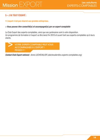 Mission EXPORT
16
Les solutions
EXPERTS-COMPTABLES
> VOTRE EXPERT-COMPTABLE PEUT VOUS
ACCOMPAGNER À L’EXPORT !
PENSEZ-Y !
5 – J’AI TOUT ESSAYÉ :
• L’export n’est pas réservé aux grandes entreprises.
> Vous pouvez être conseillé(e) et accompagné(e) par un expert-comptable
Le Club Export des experts-comptables, ainsi que ses partenaires sont à votre disposition.
Un programme de formation à l’export va être lancé ﬁn 2010 et ouvert tant aux experts-comptables qu’à leurs
clients.
Contact Club Export national : Anne LECHEVALIER (alechevalier@cs.experts-comptables.org)
 