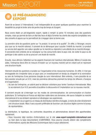 Mission EXPORT
17
Les solutions
EXPERTS-COMPTABLES
LE PRÉ-DIAGNOSTIC
EXPORT
Avant de se lancer à l’international, il est indispensable de se poser quelques questions pour examiner la
faisabilité du projet et éviter ainsi de perdre trop de temps et d’argent.
Nous avons établi un pré-diagnostic export, rapide à remplir (à peine 15 minutes) avec des questions
simples, mais qui permet de faire un état des lieux et déjà d’orienter les clients des experts-comptables vers
des conseils et appuis qui lui permettront de s’engager dans la bonne voie.
La première série de questions porte sur “le produit, le service et la qualité”. En effet, à l’étranger, encore
plus que sur le marché national, il convient de se démarquer pour susciter l’intérêt du marché. Le produit
ou service doit apporter une valeur ajoutée sur le marché ou répondre à une attente de ce marché étranger.
Il conviendra bien entendu de se renseigner sur les concurrents dans le pays visé, de visiter le pays ou de
participer à des salons ou de se procurer une étude de marché.
Ensuite, nous attirons l’attention sur les aspects ﬁnanciers de l’aventure internationale. Même s’il existe des
aides, l’entreprise devra être en mesure d’investir sur un nouveau marché soit en créant soit en reprenant
une structure locale.
Viennent ensuite les questions cruciales sur l’organisation et les ressources humaines. En effet, il n’est pas
envisageable de s’implanter dans un pays sans un investissement en temps du dirigeant et la nomination
au sein de l’entreprise d’une personne chargée du suivi international. Bien entendu, il sera possible de se
faire assister ensuite par un V.I.E, mais les premières démarches prennent du temps de réﬂexion, d’analyse
et d’organisation.
> Au sein de l’entreprise, un salarié peut se déclarer volontaire pour tenter l’aventure internationale. Mais
le recrutement d’un V.I.E permettra d’accélérer la découverte et l’implantation sur ce nouveau marché.
Il convient ensuite de s’interroger sur les modes de commercialisation, de communication et d’action
publicitaire. Si l’entreprise en France est déjà bien rodée dans ces domaines, elle saura s’adapter au marché
international et le cas échéant reproduire et développer ses expériences.
> L’implantation via un agent ou un réseau de distributeur doit être envisagée, à moins de créer directement
une structure locale. Mais il sera souvent préférable de favoriser une structure légère comme le bureau
de représentation.
La distribution, la logistique, les contraintes douanières et administratives doivent être appréhendées
rapidement.
> Vous trouverez déjà nombre d’informations sur le site www.expert-comptable-international.com
ou bien dans la base documentaire d’UBIFRANCE. Vous pourrez ensuite obtenir des compléments
d’informations auprès des Missions Economiques dans le pays sélectionné.
 