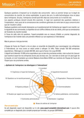 Mission EXPORT
18
Les solutions
EXPERTS-COMPTABLES
Quelques questions s’imposent sur la situation des concurrents : dans un premier temps sur le degré de
concentration du marché, les niches exploitables, la guerre des prix, la veille technologique mise en place
dans l’entreprise. De plus, l’entreprise connaît peut-être déjà ses concurrents sur le marché visé.
Les aspects juridiques doivent ensuite être examinés. Il s’agit non seulement des questions relatives à
l’implantation, mais aussi de la connaissance des conditions générales de vente dans le pays concerné ainsi
que de l’incoterm utilisé.
Quelques questions sont ensuite nécessaires sur le positionnement de l’entreprise par rapport à son marché, sur
la régularité de ses commandes, la répartition de son chiffre d’affaires et de ses clients, ainsi que sa connaissance
de l’évolution du marché mondial.
A l’issue de cette série de questions, l’expert-comptable sera en mesure d’établir un premier diagnostic de
l’entreprise et de l’orienter dans une première réﬂexion sur son expérience à l’international.
Mais le parcours n’est pas terminé.
L’Equipe de France de l’Export a mis en place un ensemble de dispositifs pour accompagner nos entreprises
à l’international, car nous avons un retard certain à rattraper. En effet, l’Italie compte 180 000 entreprises
exportatrices, l’Allemagne en compte 300 000, alors que la France n’en a que 90 000.
L’objectif est d’atteindre 10 000 primo exportateurs par an dans les prochaines années, mais surtout de s’assurer
que l’aventure export de nos entreprises durera plus de deux ans. Car c’est dans la durée que l’on peut juger de
la réussite, et c’est l’orientation qu’a donné Madame Anne-Marie IDRAC aux membres de l’Equipe de France de
l’Export pour ces prochaines années.
> Aptitude de l’entreprise à se développer à l’international
Pour en savoir plus
Ce pré diagnostic export est disponible sur le site www.expert-comptable-international.com. Il pourra être
complété par un diagnostic plus complet proposé par Formatex, du groupe UBIFRANCE.
1/ Le produit
10
8
6
4
2
0
2/ Capacité de financement11/ Expérience à l’export de l’entreprise
3/ Organisation / Ressources humaines10/ Questions sur le marché permanent
4/ Commercialisation9/ Aspects juridiques
5/ Actions publicitaires, communication8/ Situation par rapport aux concurrents
Niveau de maîtrise de l’entreprise
6/ Distribution / Logistique7/ Contraintes administratives
 