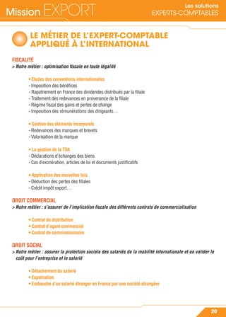 Mission EXPORT
20
Les solutions
EXPERTS-COMPTABLES
LE MÉTIER DE L’EXPERT-COMPTABLE
APPLIQUÉ À L’INTERNATIONAL
FISCALITÉ
> Notre métier : optimisation ﬁscale en toute légalité
• Etudes des conventions internationales
- Imposition des bénéﬁces
- Rapatriement en France des dividendes distribués par la ﬁliale
- Traitement des redevances en provenance de la ﬁliale
- Régime ﬁscal des gains et pertes de change
- Imposition des rémunérations des dirigeants…
• Gestion des éléments incorporels
- Redevances des marques et brevets
- Valorisation de la marque
• La gestion de la TVA
- Déclarations d’échanges des biens
- Cas d’exonération, articles de loi et documents justiﬁcatifs
• Application des nouvelles lois
- Déduction des pertes des ﬁliales
- Crédit impôt export…
DROIT COMMERCIAL
> Notre métier : s’assurer de l’implication ﬁscale des différents contrats de commercialisation
• Contrat de distribution
• Contrat d’agent commercial
• Contrat de commissionnaire
DROIT SOCIAL
> Notre métier : assurer la protection sociale des salariés de la mobilité internationale et en valider le
coût pour l’entreprise et le salarié
• Détachement du salarié
• Expatriation
• Embauche d’un salarié étranger en France par une société étrangère
 
