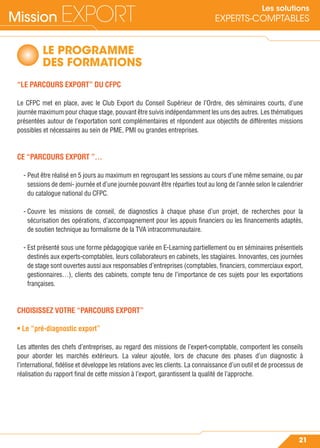 Mission EXPORT
21
Les solutions
EXPERTS-COMPTABLES
LE PROGRAMME
DES FORMATIONS
“LE PARCOURS EXPORT” DU CFPC
Le CFPC met en place, avec le Club Export du Conseil Supérieur de l’Ordre, des séminaires courts, d’une
journée maximum pour chaque stage, pouvant être suivis indépendamment les uns des autres. Les thématiques
présentées autour de l’exportation sont complémentaires et répondent aux objectifs de différentes missions
possibles et nécessaires au sein de PME, PMI ou grandes entreprises.
CE “PARCOURS EXPORT ”…
- Peut être réalisé en 5 jours au maximum en regroupant les sessions au cours d’une même semaine, ou par
sessions de demi- journée et d’une journée pouvant être réparties tout au long de l’année selon le calendrier
du catalogue national du CFPC.
- Couvre les missions de conseil, de diagnostics à chaque phase d’un projet, de recherches pour la
sécurisation des opérations, d’accompagnement pour les appuis ﬁnanciers ou les ﬁnancements adaptés,
de soutien technique au formalisme de la TVA intracommunautaire.
- Est présenté sous une forme pédagogique variée en E-Learning partiellement ou en séminaires présentiels
destinés aux experts-comptables, leurs collaborateurs en cabinets, les stagiaires. Innovantes, ces journées
de stage sont ouvertes aussi aux responsables d’entreprises (comptables, ﬁnanciers, commerciaux export,
gestionnaires…), clients des cabinets, compte tenu de l’importance de ces sujets pour les exportations
françaises.
CHOISISSEZ VOTRE “PARCOURS EXPORT”
• Le “pré-diagnostic export”
Les attentes des chefs d’entreprises, au regard des missions de l’expert-comptable, comportent les conseils
pour aborder les marchés extérieurs. La valeur ajoutée, lors de chacune des phases d’un diagnostic à
l’international, ﬁdélise et développe les relations avec les clients. La connaissance d’un outil et de processus de
réalisation du rapport ﬁnal de cette mission à l’export, garantissent la qualité de l’approche.
 