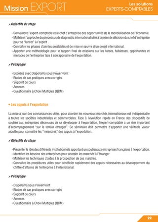 Mission EXPORT
22
Les solutions
EXPERTS-COMPTABLES
> Objectifs du stage
- Convaincre l’expert-comptable et le chef d’entreprise des opportunités de la mondialisation de l’économie.
- Maîtriser l’approche du processus de diagnostic international utile à la prise de décision du chef d’entreprise
pour se “lancer” à l’export .
- Connaître les phases d’alertes préalables et de mise en œuvre d’un projet international.
- Apporter une méthodologie pour le rapport ﬁnal de missions sur les forces, faiblesses, opportunités et
menaces de l’entreprise face à son approche de l’exportation.
> Pédagogie
- Exposés avec Diaporama sous PowerPoint
- Etudes de cas pratiques avec corrigés
- Support de cours
- Annexes
- Questionnaire à Choix Multiples (QCM)
• Les appuis à l’exportation
La mise à jour des connaissances utiles, pour aborder les nouveaux marchés internationaux est indispensable
à toutes les sociétés industrielles et commerciales. Face à l’évolution rapide en France des dispositifs de
soutien aux entreprises désireuses de se développer à l’exportation, l’expert-comptable a un rôle important
d’accompagnement “sur le terrain étranger”. Ce séminaire doit permettre d’apporter une véritable valeur
ajoutée pour connaitre les “méandres” des appuis à l’exportation.
> Objectifs du stage
- Présenter le rôle des différents institutionnels apportant un soutien aux entreprises françaises à l’exportation.
- Identiﬁer les besoins des entreprises pour aborder les marchés à l’étranger.
- Maîtriser les techniques d’aides à la prospection de ces marchés.
- Connaître les procédures utiles pour bénéﬁcier rapidement des appuis nécessaires au développement du
chiffre d’affaires de l’entreprise à l’international.
> Pédagogie
- Diaporama sous PowerPoint
- Etudes de cas pratiques avec corrigés
- Support de cours
- Annexes
- Questionnaire à Choix Multiples (QCM)
 