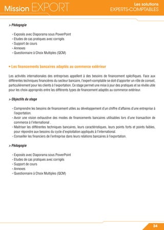 Mission EXPORT
24
Les solutions
EXPERTS-COMPTABLES
> Pédagogie
- Exposés avec Diaporama sous PowerPoint
- Etudes de cas pratiques avec corrigés
- Support de cours
- Annexes
- Questionnaire à Choix Multiples (QCM)
• Les ﬁnancements bancaires adaptés au commerce extérieur
Les activités internationales des entreprises appellent à des besoins de ﬁnancement spéciﬁques. Face aux
différentes techniques ﬁnancières du secteur bancaire, l’expert-comptable se doit d’apporter un rôle de conseil,
particulièrement pour les clients à l’exportation. Ce stage permet une mise à jour des pratiques et se révèle utile
pour les choix appropriés entre les différents types de ﬁnancement adaptés au commerce extérieur.
> Objectifs du stage
- Comprendre les besoins de ﬁnancement utiles au développement d’un chiffre d’affaires d’une entreprise à
l’exportation.
- Avoir une vision exhaustive des modes de ﬁnancements bancaires utilisables lors d’une transaction de
commerce à l’international .
- Maitriser les différentes techniques bancaires, leurs caractéristiques, leurs points forts et points faibles,
pour répondre aux besoins du cycle d’exploitation appliqués à l’international.
- Conseiller les ﬁnanciers de l’entreprise dans leurs relations bancaires à l’exportation.
> Pédagogie
- Exposés avec Diaporama sous PowerPoint
- Etudes de cas pratiques avec corrigés
- Support de cours
- Annexes
- Questionnaire à Choix Multiples (QCM)
 