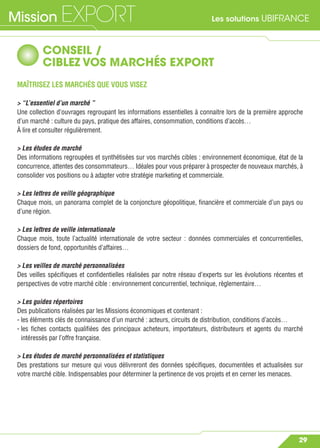 Les solutions UBIFRANCEMission EXPORT
29
CONSEIL /
CIBLEZ VOS MARCHÉS EXPORT
MAÎTRISEZ LES MARCHÉS QUE VOUS VISEZ
> “L’essentiel d’un marché ”
Une collection d’ouvrages regroupant les informations essentielles à connaitre lors de la première approche
d’un marché : culture du pays, pratique des affaires, consommation, conditions d’accès…
À lire et consulter régulièrement.
> Les études de marché
Des informations regroupées et synthétisées sur vos marchés cibles : environnement économique, état de la
concurrence, attentes des consommateurs… Idéales pour vous préparer à prospecter de nouveaux marchés, à
consolider vos positions ou à adapter votre stratégie marketing et commerciale.
> Les lettres de veille géographique
Chaque mois, un panorama complet de la conjoncture géopolitique, ﬁnancière et commerciale d’un pays ou
d’une région.
> Les lettres de veille internationale
Chaque mois, toute l’actualité internationale de votre secteur : données commerciales et concurrentielles,
dossiers de fond, opportunités d’affaires…
> Les veilles de marché personnalisées
Des veilles spéciﬁques et conﬁdentielles réalisées par notre réseau d’experts sur les évolutions récentes et
perspectives de votre marché cible : environnement concurrentiel, technique, règlementaire…
> Les guides répertoires
Des publications réalisées par les Missions économiques et contenant :
- les éléments clés de connaissance d’un marché : acteurs, circuits de distribution, conditions d’accès…
- les ﬁches contacts qualiﬁées des principaux acheteurs, importateurs, distributeurs et agents du marché
intéressés par l’offre française.
> Les études de marché personnalisées et statistiques
Des prestations sur mesure qui vous délivreront des données spéciﬁques, documentées et actualisées sur
votre marché cible. Indispensables pour déterminer la pertinence de vos projets et en cerner les menaces.
 