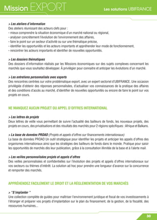 Les solutions UBIFRANCEMission EXPORT
30
> Les ateliers d’information
Des ateliers réunissant des acteurs clefs pour :
- mieux comprendre la situation économique d’un marché national ou régional,
- analyser concrètement l’évolution de l’environnement des affaires,
- faire le point sur un secteur d’activité ou sur une thématique précise,
- identiﬁer les opportunités et les acteurs importants et appréhender leur mode de fonctionnement,
- rencontrer les acteurs importants et identiﬁer de nouvelles opportunités.
> Les dossiers thématiques
Des dossiers d’information réalisés par les Missions économiques sur des sujets complexes concernant les
marchés que vous souhaitez développer. À privilégier pour connaitre et anticiper les évolutions d’un marché.
> Les entretiens personnalisés avec experts
Des rencontres centrées sur votre problématique export, avec un expert sectoriel d’UBIFRANCE. Une occasion
privilégiée d’obtenir des réponses personnalisées, d’actualiser vos connaissances de la pratique des affaires
et des conditions d’accès au marché, d’identiﬁer de nouvelles opportunités ou encore de faire le point sur vos
projets en cours.
NE MANQUEZ AUCUN PROJET OU APPEL D’OFFRES INTERNATIONAL
> Les lettres de projets
Deux lettres de veille vous permettant de suivre l’actualité des bailleurs de fonds, les nouveaux projets, des
projets en cours, des privatisations et des résultats des marchés pour 2 régions spéciﬁques : Afrique et Balkans.
> La base de données PROAO (Projets et appels d’offres sur ﬁnancements internationaux)
La base de données PROAO Un outil stratégique pour identiﬁer les projets et anticiper les appels d’offres des
organismes internationaux ainsi que les stratégies des bailleurs de fonds dans le monde. Pratique pour saisir
les opportunités de marchés dès leur publication, grâce à la consultation illimitée de la base et à l’alerte mail.
> Les veilles personnalisées projets et appels d’offres
Des veilles personnalisées et conﬁdentielles sur l’évolution des projets et appels d’offres internationaux sur
vos secteurs ou thèmes d’intérêt. La solution ad hoc pour prendre une longueur d’avance sur la concurrence
et remporter des marchés.
APPRÉHENDEZ FACILEMENT LE DROIT ET LA RÉGLEMENTATION DE VOS MARCHÉS
> “S’implanter ”
Une collection complète de guides pour maîtriser l’environnement juridique et ﬁscal de vos investissements à
l’étranger et préparer vos projets d’implantation sur le plan du ﬁnancement, de la gestion, de la ﬁscalité, des
ressources humaines...
 