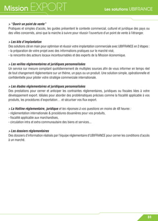 Les solutions UBIFRANCEMission EXPORT
31
> “Ouvrir un point de vente”
Pratiques et simples d’accès, les guides présentent le contexte commercial, culturel et juridique des pays ou
des villes concernés, ainsi que la marche à suivre pour réussir l’ouverture d’un point de vente à l’étranger.
> Les kits d’implantation
Des solutions clé en main pour optimiser et réussir votre implantation commerciale avec UBIFRANCE en 2 étapes :
- la préparation de votre projet avec des informations pratiques sur le marché visé,
- la rencontre des acteurs locaux incontournables et des experts de la Mission économique.
> Les veilles réglementaires et juridiques personnalisées
Un service sur mesure compilant quotidiennement de multiples sources aﬁn de vous informer en temps réel
de tout changement réglementaire sur un thème, un pays ou un produit. Une solution simple, opérationnelle et
conﬁdentielle pour piloter votre stratégie commerciale internationale.
> Les études réglementaires et juridiques personnalisées
Des prestations pour cerner et anticiper les contraintes réglementaires, juridiques ou ﬁscales liées à votre
développement export. Idéales pour aborder des problématiques précises comme la ﬁscalité applicable à vos
produits, les procédures d’exportation… et sécuriser vos ﬂux export.
> La Hotline réglementaire, juridique et les réponses à vos questions en moins de 48 heures :
- réglementation internationale & procédures douanières pour vos produits,
- ﬁscalité applicable aux marchandises,
- circulation intra et extra communautaire des biens et services...
> Les dossiers réglementaires
Des dossiers d’information réalisés par l’équipe réglementaire d’UBIFRANCE pour cerner les conditions d’accès
à un marché.
 