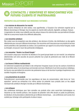 Les solutions UBIFRANCEMission EXPORT
32
CONTACTS / IDENTIFIEZ ET RENCONTREZ VOS
FUTURS CLIENTS ET PARTENAIRES
PARTICIPEZ COLLECTIVEMENT AUX MISSIONS D’AFFAIRES
> Les missions de découverte d’un marché
Avec d’autres entreprises de votre secteur, vous appréhendez, à l’occasion d’un séminaire organisé par la
Mission économique à l’étranger, tous les aspects du marché ciblé (culturels, législatifs, juridiques, ﬁscaux).
L’organisation de rendez-vous collectifs avec des acteurs locaux et la visite de sites vous permettront d’évaluer
l’état de la concurrence locale et les différents débouchés.
> Les rencontres acheteurs
Des rendez-vous de prospection avec des acheteurs, des donneurs d’ordres, des distributeurs ou des agents
sélectionnés pour vous par la Mission économique. Ces rencontres sont l’assurance que vos produits et services
seront présentés à des spécialistes du secteur, de se positionner par rapport à la concurrence française, locale
ou étrangère, de pouvoir nouer des partenariats stratégiques.
> Les rencontres “Vendre à un Grand Compte”
Une occasion unique pour rencontrer les décideurs d’un grand groupe leader sur son marché. Les entreprises
sélectionnées sont ainsi assurées de pouvoir présenter leur projet de partenariat avec l’aide de la Mission
économique.
> Les forums d’affaires multisectoriels
Un événement exceptionnel permettant à des entreprises françaises issues de tous les secteurs d’activité de
se rassembler autour d’une dynamique commerciale commune. Bénéﬁciant d’une forte couverture médiatique,
les forums vous permettent de rencontrer des partenaires locaux et de favoriser le partage d’expériences entre
sociétés françaises et étrangères.
> Les présentations de produits
Particulièrement recommandée pour les exportateurs de biens de consommation, cette forme de “mini-
exposition” permet aux entreprises d’un même secteur de présenter leurs produits dans un lieu adapté
réunissant des acheteurs étrangers recrutés par la Mission économique.
> Les colloques
Des conférences techniques pour faire connaître vos produits et/ou votre savoir-faire technologique ou
industriel sur des marchés porteurs. Une occasion de présenter votre offre devant un public de partenaires,
de décideurs et de prescripteurs sélectionnés par la Mission économique… Les conférences sont suivies d’un
cocktail pour échanger entre participants et acteurs locaux.
 