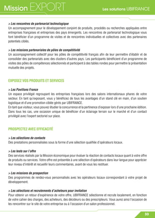 Les solutions UBIFRANCEMission EXPORT
33
> Les rencontres de partenariat technologique
Un accompagnement pour le développement conjoint de produits, procédés ou recherches appliquées entre
entreprises françaises et entreprises des pays émergents. Les rencontres de partenariat technologique vous
font bénéﬁcier d’un programme de visites et de rencontres individuelles et collectives avec des partenaires
potentiels ciblés.
> Les missions partenariales de pôles de compétitivité
Un accompagnement collectif pour les pôles de compétitivité français aﬁn de leur permettre d’établir et de
consolider des partenariats avec des clusters d’autres pays. Les participants bénéﬁcient d’un programme de
visites des pôles de compétences sélectionnés et participent à des tables rondes pour permettre la présentation
mutuelle des projets.
EXPOSEZ VOS PRODUITS ET SERVICES
> Les Pavillons France
Un espace privilégié regroupant les entreprises françaises lors des salons internationaux phares de votre
secteur. En tant qu’exposant, vous y bénéﬁciez de tous les avantages d’un stand clé en main, d’un soutien
logistique et d’une promotion ciblée gérés par UBIFRANCE.
En tant que visiteur, vous pouvez étudier la concurrence et la pertinence d’exposer lors d’une prochaine édition.
Dans tous les cas, une occasion unique de bénéﬁcier d’un éclairage terrain sur le marché et d’un contact
privilégié avec l’expert sectoriel sur place.
PROSPECTEZ AVEC EFFICACITÉ
> Les sélections de contacts
Des prestations personnalisées sous la forme d’une sélection qualiﬁée d’opérateurs locaux.
> Les tests sur l’offre
Des services réalisés par la Mission économique pour évaluer la réaction de contacts locaux quant à votre offre
de produits ou services. Votre offre est présentée à une sélection d’opérateurs dans leur langue pour apprécier
leur niveau d’intérêt et recueillir leurs commentaires, avant de vous les restituer.
> Les missions de prospection
Des programmes de rendez-vous personnalisés avec les opérateurs locaux correspondant à votre projet de
développement.
> Les sélections et recrutements d’acheteurs pour invitation
Pour obtenir un retour d’expérience de votre offre, UBIFRANCE sélectionne et recrute localement, en fonction
de votre cahier des charges, des acheteurs, des décideurs ou des prescripteurs. Vous aurez ainsi l’occasion de
les rencontrer sur le site de votre entreprise ou à l’occasion d’un salon professionnel.
 