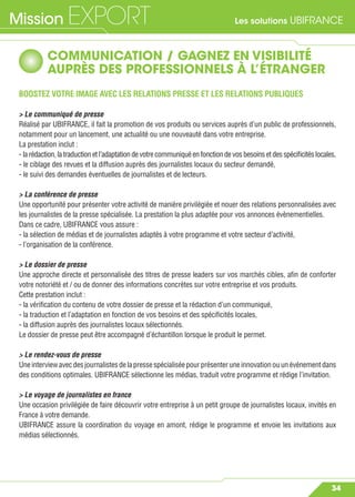 Les solutions UBIFRANCEMission EXPORT
34
COMMUNICATION / GAGNEZ EN VISIBILITÉ
AUPRÈS DES PROFESSIONNELS À L’ÉTRANGER
BOOSTEZ VOTRE IMAGE AVEC LES RELATIONS PRESSE ET LES RELATIONS PUBLIQUES
> Le communiqué de presse
Réalisé par UBIFRANCE, il fait la promotion de vos produits ou services auprès d’un public de professionnels,
notamment pour un lancement, une actualité ou une nouveauté dans votre entreprise.
La prestation inclut :
- larédaction,latraductionetl’adaptationdevotrecommuniquéenfonctiondevosbesoinsetdesspéciﬁcitéslocales,
- le ciblage des revues et la diffusion auprès des journalistes locaux du secteur demandé,
- le suivi des demandes éventuelles de journalistes et de lecteurs.
> La conférence de presse
Une opportunité pour présenter votre activité de manière privilégiée et nouer des relations personnalisées avec
les journalistes de la presse spécialisée. La prestation la plus adaptée pour vos annonces évènementielles.
Dans ce cadre, UBIFRANCE vous assure :
- la sélection de médias et de journalistes adaptés à votre programme et votre secteur d’activité,
- l’organisation de la conférence.
> Le dossier de presse
Une approche directe et personnalisée des titres de presse leaders sur vos marchés cibles, aﬁn de conforter
votre notoriété et / ou de donner des informations concrètes sur votre entreprise et vos produits.
Cette prestation inclut :
- la vériﬁcation du contenu de votre dossier de presse et la rédaction d’un communiqué,
- la traduction et l’adaptation en fonction de vos besoins et des spéciﬁcités locales,
- la diffusion auprès des journalistes locaux sélectionnés.
Le dossier de presse peut être accompagné d’échantillon lorsque le produit le permet.
> Le rendez-vous de presse
Uneinterviewavecdesjournalistesdelapressespécialiséepourprésenteruneinnovationouunévénementdans
des conditions optimales. UBIFRANCE sélectionne les médias, traduit votre programme et rédige l’invitation.
> Le voyage de journalistes en france
Une occasion privilégiée de faire découvrir votre entreprise à un petit groupe de journalistes locaux, invités en
France à votre demande.
UBIFRANCE assure la coordination du voyage en amont, rédige le programme et envoie les invitations aux
médias sélectionnés.
 