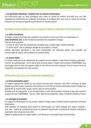 Les solutions UBIFRANCEMission EXPORT
35
> Les opérations networking / cocktails avec les missions économiques
Des événements dans un cadre prestigieux pour entrer en contact de manière informelle avec une cible
préalablement sélectionnée par la Mission économique. À privilégier pour vous créer un réseau de contacts,
rencontrer de nouveaux prospects ou promouvoir un nouveau produit.
OPTIMISEZ VOTRE VISIBILITÉ AVEC LA PUBLICITÉ DANS LES SUPPORTS PROFESSIONNELS
> La vitrine Firmafrance
Un espace virtuel personnalisé pour présenter vos produits et votre savoir-faire au monde entier sur
www.ﬁrmafrance.com, le site mondial de promotion des exportateurs français.
Deux formules possibles :
- “la carte de visite” avec vos coordonnées complètes (logo, contact export, secteur d’activité),
- “la vitrine export” avec le catalogue complet de vos produits à l’export
(photos, descriptifs techniques...), vos zones d’exportation, vos références clients, votre actualité, vos
communiqués de presse, votre présence sur certains salons…
> Le conseil média
Le conseil média permet de sélectionner les supports les plus adaptés à votre besoin d’espace publicitaire -
insertion ou publireportage - sur le web et dans la presse papier. L’expert communication d’UBIFRANCE vous
accompagne dans le choix de supports média et vous informe des tarifs pratiqués. Il est en mesure de suivre
l’adaptation et la traduction de votre annonce.
DÉVELOPPEZ VOS OUTILS DE PROMOTION COMMERCIALE
> Le kit de présentation export
Un support opérationnel réalisé par nos experts sectoriels pour présenter votre offre à l’étranger de façon
adaptée aux cibles locales. Il présente votre entreprise et son offre de manière valorisante, lisible et adaptée aux
spéciﬁcités du marché ciblé : langue, format, style de communication.
Véritable outil de prospection, il est complémentaire à votre documentation existante et peut être associé à
d’autres services d’UBIFRANCE : Test sur l’offre, Mission de prospection, Salon, Prestations Relations Presse.
> Le catalogue de promotion
Un support de présentation de vos produits rédigé en langue locale et diffusé auprès d’opérateurs étrangers
sélectionnés.
Cette opération de marketing direct permet de communiquer sur l’offre française d’un secteur d’activité –
vins, luxe – auprès de professionnels locaux au potentiel d’achat avéré. Il présente de manière cohérente et
valorisante votre entreprise et son offre.
Réalisé en langue locale sur support papier, il est diffusé par envoi postal direct et personnalisé.
 