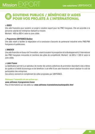 Les solutions UBIFRANCEMission EXPORT
36
SOUTIENS PUBLICS / BÉNÉFICIEZ D’AIDES
POUR VOS PROJETS À L’INTERNATIONAL
> SIDEX
Une aide ﬁnancière pour soutenir un projet à vocation export pour les PME françaises. Elle est accordée à la
personne salariée de l’entreprise réalisant la mission.
Montant : 400 ou 800 € selon la zone ciblée.
> Programme UBIFRANCE/Québec
Une aide visant à faciliter la négociation et la conclusion d’accords de partenariat industriel entre PME/PMI
françaises et québécoises.
> INNOVEX
Une aide ﬁnancière en faveur de l’innovation, visant à soutenir la prospection et le développement à l’international
des PME françaises innovantes et membres des pôles de compétitivité. Montant : de 600 à 1 300 € selon la
zone ciblée.
> Label France
La labellisation permet à un opérateur de monter des actions collectives de promotion répondant à des critères
de qualité et d’intérêt économique et de bénéﬁcier à cet effet d’une aide ﬁnancière venant abaisser le coût de
participation des entreprises.
Ces actions viennent en complément de celles proposées par UBIFRANCE.
Retrouvez l’ensemble de ces actions sur :
www.ubifrance.fr/programme-france
Plus d’informations sur ces aides sur www.ubifrance.fr/prestations/soutienpublic.html
 