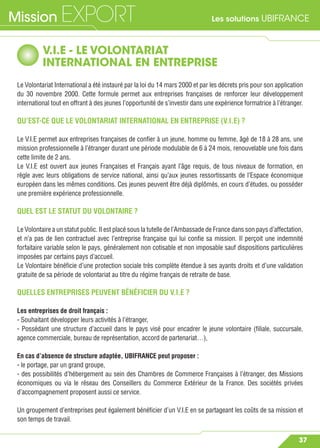 Les solutions UBIFRANCEMission EXPORT
37
V.I.E - LE VOLONTARIAT
INTERNATIONAL EN ENTREPRISE
Le Volontariat International a été instauré par la loi du 14 mars 2000 et par les décrets pris pour son application
du 30 novembre 2000. Cette formule permet aux entreprises françaises de renforcer leur développement
international tout en offrant à des jeunes l’opportunité de s’investir dans une expérience formatrice à l’étranger.
QU’EST-CE QUE LE VOLONTARIAT INTERNATIONAL EN ENTREPRISE (V.I.E) ?
Le V.I.E permet aux entreprises françaises de conﬁer à un jeune, homme ou femme, âgé de 18 à 28 ans, une
mission professionnelle à l’étranger durant une période modulable de 6 à 24 mois, renouvelable une fois dans
cette limite de 2 ans.
Le V.I.E est ouvert aux jeunes Françaises et Français ayant l’âge requis, de tous niveaux de formation, en
règle avec leurs obligations de service national, ainsi qu’aux jeunes ressortissants de l’Espace économique
européen dans les mêmes conditions. Ces jeunes peuvent être déjà diplômés, en cours d’études, ou posséder
une première expérience professionnelle.
QUEL EST LE STATUT DU VOLONTAIRE ?
Le Volontaire a un statut public. Il est placé sous la tutelle de l’Ambassade de France dans son pays d’affectation,
et n’a pas de lien contractuel avec l’entreprise française qui lui conﬁe sa mission. Il perçoit une indemnité
forfaitaire variable selon le pays, généralement non cotisable et non imposable sauf dispositions particulières
imposées par certains pays d’accueil.
Le Volontaire bénéﬁcie d’une protection sociale très complète étendue à ses ayants droits et d’une validation
gratuite de sa période de volontariat au titre du régime français de retraite de base.
QUELLES ENTREPRISES PEUVENT BÉNÉFICIER DU V.I.E ?
Les entreprises de droit français :
- Souhaitant développer leurs activités à l’étranger,
- Possédant une structure d’accueil dans le pays visé pour encadrer le jeune volontaire (ﬁliale, succursale,
agence commerciale, bureau de représentation, accord de partenariat…),
En cas d’absence de structure adaptée, UBIFRANCE peut proposer :
- le portage, par un grand groupe,
- des possibilités d’hébergement au sein des Chambres de Commerce Françaises à l’étranger, des Missions
économiques ou via le réseau des Conseillers du Commerce Extérieur de la France. Des sociétés privées
d’accompagnement proposent aussi ce service.
Un groupement d’entreprises peut également bénéﬁcier d’un V.I.E en se partageant les coûts de sa mission et
son temps de travail.
 