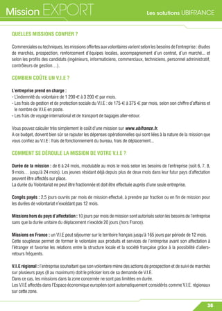 Les solutions UBIFRANCEMission EXPORT
38
QUELLES MISSIONS CONFIER ?
Commercialesoutechniques,lesmissionsoffertesauxvolontairesvarientselonlesbesoinsdel’entreprise: études
de marchés, prospection, renforcement d’équipes locales, accompagnement d’un contrat, d’un marché... et
selon les proﬁls des candidats (ingénieurs, informaticiens, commerciaux, techniciens, personnel administratif,
contrôleurs de gestion…).
COMBIEN COÛTE UN V.I.E ?
L’entreprise prend en charge :
- L’indemnité du volontaire de 1 200 € à 3 200 € par mois.
- Les frais de gestion et de protection sociale du V.I.E : de 175 € à 375 € par mois, selon son chiffre d’affaires et
le nombre de V.I.E en poste.
- Les frais de voyage international et de transport de bagages aller-retour.
Vous pouvez calculer très simplement le coût d’une mission sur www.ubifrance.fr.
A ce budget, doivent bien sûr se rajouter les dépenses opérationnelles qui sont liées à la nature de la mission que
vous conﬁez au V.I.E : frais de fonctionnement du bureau, frais de déplacement...
COMMENT SE DÉROULE LA MISSION DE VOTRE V.I.E ?
Durée de la mission : de 6 à 24 mois, modulable au mois le mois selon les besoins de l’entreprise (soit 6, 7, 8,
9 mois… jusqu’à 24 mois). Les jeunes résidant déjà depuis plus de deux mois dans leur futur pays d’affectation
peuvent être affectés sur place.
La durée du Volontariat ne peut être fractionnée et doit être effectuée auprès d’une seule entreprise.
Congés payés : 2,5 jours ouvrés par mois de mission effectué, à prendre par fraction ou en ﬁn de mission pour
les durées de volontariat n’excédant pas 12 mois.
Missions hors du pays d’affectation : 10 jours par mois de mission sont autorisés selon les besoins de l’entreprise
sans que la durée unitaire du déplacement n’excède 20 jours (hors France).
Missions en France : un V.I.E peut séjourner sur le territoire français jusqu’à 165 jours par période de 12 mois.
Cette souplesse permet de former le volontaire aux produits et services de l’entreprise avant son affectation à
l’étranger et favorise les relations entre la structure locale et la société française grâce à la possibilité d’allers-
retours fréquents.
V.I.E régional : l’entreprise souhaitant que son volontaire mène des actions de prospection et de suivi de marchés
sur plusieurs pays (8 au maximum) doit le préciser lors de sa demande de V.I.E.
Dans ce cas, les missions dans la zone concernée ne sont pas limitées en durée.
Les V.I.E affectés dans l’Espace économique européen sont automatiquement considérés comme V.I.E. régionaux
sur cette zone.
 