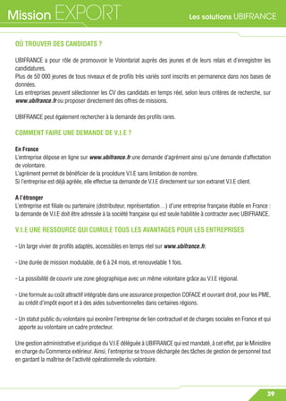 Les solutions UBIFRANCEMission EXPORT
39
OÙ TROUVER DES CANDIDATS ?
UBIFRANCE a pour rôle de promouvoir le Volontariat auprès des jeunes et de leurs relais et d’enregistrer les
candidatures.
Plus de 50 000 jeunes de tous niveaux et de proﬁls très variés sont inscrits en permanence dans nos bases de
données.
Les entreprises peuvent sélectionner les CV des candidats en temps réel, selon leurs critères de recherche, sur
www.ubifrance.fr ou proposer directement des offres de missions.
UBIFRANCE peut également rechercher à la demande des proﬁls rares.
COMMENT FAIRE UNE DEMANDE DE V.I.E ?
En France
L’entreprise dépose en ligne sur www.ubifrance.fr une demande d’agrément ainsi qu’une demande d’affectation
de volontaire.
L’agrément permet de bénéﬁcier de la procédure V.I.E sans limitation de nombre.
Si l’entreprise est déjà agréée, elle effectue sa demande de V.I.E directement sur son extranet V.I.E client.
A l’étranger
L’entreprise est ﬁliale ou partenaire (distributeur, représentation…) d’une entreprise française établie en France :
la demande de V.I.E doit être adressée à la société française qui est seule habilitée à contracter avec UBIFRANCE.
V.I.E UNE RESSOURCE QUI CUMULE TOUS LES AVANTAGES POUR LES ENTREPRISES
- Un large vivier de proﬁls adaptés, accessibles en temps réel sur www.ubifrance.fr.
- Une durée de mission modulable, de 6 à 24 mois, et renouvelable 1 fois.
- La possibilité de couvrir une zone géographique avec un même volontaire grâce au V.I.E régional.
- Une formule au coût attractif intégrable dans une assurance prospection COFACE et ouvrant droit, pour les PME,
au crédit d’impôt export et à des aides subventionnelles dans certaines régions.
- Un statut public du volontaire qui exonère l’entreprise de lien contractuel et de charges sociales en France et qui
apporte au volontaire un cadre protecteur.
Une gestion administrative et juridique du V.I.E déléguée à UBIFRANCE qui est mandaté, à cet effet, par le Ministère
en charge du Commerce extérieur. Ainsi, l’entreprise se trouve déchargée des tâches de gestion de personnel tout
en gardant la maîtrise de l’activité opérationnelle du volontaire.
 