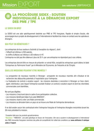 Les solutions UBIFRANCEMission EXPORT
40
LA PROCÉDURE SIDEX - SOUTIEN
INDIVIDUALISÉ À LA DÉMARCHE EXPORT
DES PME / TPE
LE SIDEX EN BREF
Le SIDEX est une aide spéciﬁquement destinée aux PME et TPE françaises. Rapide et simple d’accès, elle
accompagne leurs projets de développement à l’international en facilitant les mises en contact avec les opérateurs
étrangers.
QUI PEUT EN BÉNÉFICIER ?
Les entreprises de tous secteurs d’activité (à l’exception du négoce1
), dont :
- l’effectif est inférieur à 250 salariés,
- le chiffre d’affaires est inférieur à 50 millions € HT.
L’entreprise ne doit pas être détenue à plus de 25 % par une entreprise ne répondant pas à ces critères.
Les entreprises devront être en mesure de présenter un extrait Kbis, excepté les entreprises ayant obtenu le label
“Entreprises du Patrimoine Vivant” par le Ministère de l’Economie, de l’Industrie et de l’Emploi.
QUELLES MISSIONS PEUVENT ETRE MENÉES ?
- La prospection de nouveaux marchés à l’étranger : prospecter de nouveaux marchés aﬁn d’évaluer et de
rechercher des débouchés potentiels à l’exportation pour l’entreprise.
- La ﬁnalisation de contrat à vocation export : les missions destinées à rencontrer à l’étranger un futur client,
agent, distributeur, avec lequel l’entreprise souhaite ﬁnaliser un contrat à vocation export et dont les retombées
commerciales sont identiﬁées.
Ne sont pas éligibles :
- Les missions s’inscrivant dans le cadre d’une participation collective.
- Les missions bénéﬁciant déjà d’une aide INNOVEX*.
- Les missions visant à créer une ﬁliale commerciale.
- Les missions se déroulant dans un pays où se trouve une ﬁliale de l’entreprise demandeuse.
Il ne doit exister aucun lien contractuel entre l’entreprise française et l’entreprise étrangère rencontrée durant les
36 mois précédant la mission.
1
Exception faite pour les produits agroalimentaires.
2
Nouveau ! *INNOVEX : une aide spéciﬁque en faveur de l’innovation. Elle vise à soutenir le développement à l’international
des PME innovantes françaises membres des pôles de compétitivité.Voir détail des conditions sur www.ubifrance.fr rubrique
aides à l’export.
 