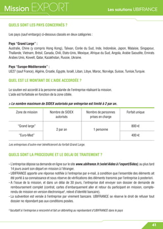 Les solutions UBIFRANCEMission EXPORT
41
QUELS SONT LES PAYS CONCERNÉS ?
Les pays (sauf embargo) ci-dessous classés en deux catégories :
Pays “Grand Large” :
Australie, Chine (y compris Hong Kong), Taïwan, Corée du Sud, Inde, Indonésie, Japon, Malaisie, Singapour,
Thaïlande, Vietnam, Brésil, Canada, Chili, Etats-Unis, Mexique, Afrique du Sud, Angola, Arabie Saoudite, Emirats
Arabes Unis, Koweït, Qatar, Kazakhstan, Russie, Ukraine.
Pays “Europe-Méditerranée” :
UE27 (sauf France), Algérie, Croatie, Egypte, Israël, Liban, Libye, Maroc, Norvège, Suisse, Tunisie,Turquie.
QUEL EST LE MONTANT DE L’AIDE ACCORDÉE ?
Le soutien est accordé à la personne salariée de l’entreprise réalisant la mission.
L’aide est forfaitisée en fonction de la zone ciblée.
> Le nombre maximum de SIDEX autorisés par entreprise est limité à 2 par an.
QUELS SONT LA PROCEDURE ET LE DELAI DE TRAITEMENT ?
- L’entreprise dépose sa demande en ligne sur le site www.ubifrance.fr (volet Aides à l’export/Sidex), au plus tard
14 jours avant son départ en mission à l’étranger.
- UBIFRANCE apporte une réponse notiﬁée à l’entreprise par e-mail, à condition que l’ensemble des éléments ait
été porté à sa connaissance et sous réserve de vériﬁcations des éléments transmis par l’entreprise à posteriori.
- A l’issue de la mission, et dans un délai de 30 jours, l’entreprise doit envoyer son dossier de demande de
remboursement complet (contrat, cartes d’embarquement aller et retour du participant en mission, compte-
rendu de mission en version électronique3
, relevé d’identité bancaire).
- La subvention est versée à l’entreprise par virement bancaire. UBIFRANCE se réserve le droit de refuser tout
dossier ne répondant pas aux conditions posées.
3
facultatif si l’entreprise a rencontré et fait un débrieﬁng au représentant d’UBIFRANCE dans le pays
Zone de mission Nombre de SIDEX Nombre de personnes Forfait unique
autorisés prises en charge
“Grand large”
2 par an 1 personne
800 €
“Euro-Med” 400 €
Les entreprises d’outre-mer bénéﬁcieront du forfait Grand Large.
 