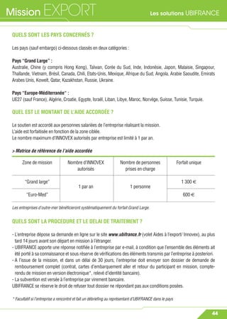 Les solutions UBIFRANCEMission EXPORT
44
QUELS SONT LES PAYS CONCERNÉS ?
Les pays (sauf embargo) ci-dessous classés en deux catégories :
Pays “Grand Large” :
Australie, Chine (y compris Hong Kong), Taïwan, Corée du Sud, Inde, Indonésie, Japon, Malaisie, Singapour,
Thaïlande, Vietnam, Brésil, Canada, Chili, Etats-Unis, Mexique, Afrique du Sud, Angola, Arabie Saoudite, Emirats
Arabes Unis, Koweït, Qatar, Kazakhstan, Russie, Ukraine.
Pays “Europe-Méditerranée“ :
UE27 (sauf France), Algérie, Croatie, Egypte, Israël, Liban, Libye, Maroc, Norvège, Suisse, Tunisie, Turquie.
QUEL EST LE MONTANT DE L’AIDE ACCORDÉE ?
Le soutien est accordé aux personnes salariées de l’entreprise réalisant la mission.
L’aide est forfaitisée en fonction de la zone ciblée.
Le nombre maximum d’INNOVEX autorisés par entreprise est limité à 1 par an.
> Matrice de référence de l’aide accordée
QUELS SONT LA PROCEDURE ET LE DELAI DE TRAITEMENT ?
- L’entreprise dépose sa demande en ligne sur le site www.ubifrance.fr (volet Aides à l’export/ Innovex), au plus
tard 14 jours avant son départ en mission à l’étranger.
- UBIFRANCE apporte une réponse notiﬁée à l’entreprise par e-mail, à condition que l’ensemble des éléments ait
été porté à sa connaissance et sous réserve de vériﬁcations des éléments transmis par l’entreprise à posteriori.
- A l’issue de la mission, et dans un délai de 30 jours, l’entreprise doit envoyer son dossier de demande de
remboursement complet (contrat, cartes d’embarquement aller et retour du participant en mission, compte-
rendu de mission en version électronique*, relevé d’identité bancaire).
- La subvention est versée à l’entreprise par virement bancaire.
UBIFRANCE se réserve le droit de refuser tout dossier ne répondant pas aux conditions posées.
* Facultatif si l’entreprise a rencontré et fait un débrieﬁng au représentant d’UBIFRANCE dans le pays
Zone de mission Nombre d’INNOVEX Nombre de personnes Forfait unique
autorisés prises en charge
“Grand large”
1 par an 1 personne
1 300 €
“Euro-Med” 600 €
Les entreprises d’outre-mer bénéﬁcieront systématiquement du forfait Grand Large.
 