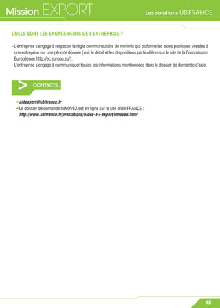 Les solutions UBIFRANCEMission EXPORT
45
> CONTACTS
QUELS SONT LES ENGAGEMENTS DE L’ENTREPRISE ?
- L’entreprise s’engage à respecter la règle communautaire de minimis qui plafonne les aides publiques versées à
une entreprise sur une période donnée (voir le détail et les dispositions particulières sur le site de la Commission
Européenne http://ec.europa.eu/).
- L’entreprise s’engage à communiquer toutes les informations mentionnées dans le dossier de demande d’aide.
• aidexport@ubifrance.fr
• Le dossier de demande INNOVEX est en ligne sur le site d’UBIFRANCE :
http://www.ubifrance.fr/prestations/aides-a-l-export/innovex.html
 